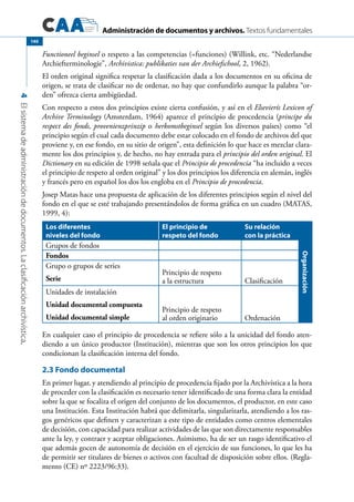 Administración de documentos y archivos. Textos fundamentales
4Elsistemadeadministracióndedocumentos.Laclasificaciónarchivística.
140
Functioneel beginsel o respeto a las competencias (=funciones) (Willink, etc. “Nederlandse
Archiefterminologie”, Archivistica: publikaties van der Archiefschool, 2, 1962).
El orden original significa respetar la clasificación dada a los documentos en su oficina de
origen, se trata de clasificar no de ordenar, no hay que confundirlo aunque la palabra “or-
den” ofrezca cierta ambigüedad.
Con respecto a estos dos principios existe cierta confusión, y así en el Elsevierís Lexicon of
Archive Terminology (Amsterdam, 1964) aparece el principio de procedencia (principe du
respect des fonds, provenienzprinzip o herkomstbeginsel según los diversos países) como “el
principio según el cual cada documento debe estar colocado en el fondo de archivos del que
proviene y, en ese fondo, en su sitio de origen”, esta definición lo que hace es mezclar clara-
mente los dos principios y, de hecho, no hay entrada para el principio del orden original. El
Dictionary en su edición de 1998 señala que el Principio de procedencia “ha incluido a veces
el principio de respeto al orden original” y los dos principios los diferencia en alemán, inglés
y francés pero en español los dos los engloba en el Principio de procedencia.
Josep Matas hace una propuesta de aplicación de los diferentes principios según el nivel del
fondo en el que se esté trabajando presentándolos de forma gráfica en un cuadro (MATAS,
1999, 4):
Los diferentes
niveles del fondo
El principio de
respeto del fondo
Su relación
con la práctica
Organización
Grupos de fondos
Fondos
Grupo o grupos de series
Serie
Principio de respeto
a la estructura Clasificación
Unidades de instalación
Unidad documental compuesta
Unidad documental simple
Principio de respeto
al orden originario Ordenación
En cualquier caso el principio de procedencia se refiere sólo a la unicidad del fondo aten-
diendo a un único productor (Institución), mientras que son los otros principios los que
condicionan la clasificación interna del fondo.
2.3 Fondo documental
En primer lugar, y atendiendo al principio de procedencia fijado por la Archivística a la hora
de proceder con la clasificación es necesario tener identificado de una forma clara la entidad
sobre la que se focaliza el origen del conjunto de los documentos, el productor, en este caso
una Institución. Esta Institución habrá que delimitarla, singularizarla, atendiendo a los ras-
gos genéricos que definen y caracterizan a este tipo de entidades como centros elementales
de decisión, con capacidad para realizar actividades de las que son directamente responsables
ante la ley, y contraer y aceptar obligaciones. Asimismo, ha de ser un rasgo identificativo el
que además gocen de autonomía de decisión en el ejercicio de sus funciones, lo que les ha
de permitir ser titulares de bienes o activos con facultad de disposición sobre ellos. (Regla-
mento (CE) nº 2223/96:33).
 