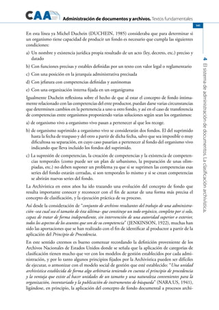 Administración de documentos y archivos. Textos fundamentales
4Elsistemadeadministracióndedocumentos.Laclasificaciónarchivística.
141
En esta línea ya Michel Duchein (DUCHEIN, 1985) consideraba que para determinar si
un organismo tiene capacidad de producir un fondo es necesario que cumpla las siguientes
condiciones:
a)	Un nombre y existencia jurídica propia resultado de un acto (ley, decreto, etc.) preciso y
datado
b)	Con funciones precisas y estables definidas por un texto con valor legal o reglamentario
c)	Con una posición en la jerarquía administrativa precisada
d)	Con jefatura con competencias definidas y autónomas
e)	Con una organización interna fijada en un organigrama
Igualmente Duchein reflexiona sobre el hecho de que al estar el concepto de fondo íntima-
mente relacionado con las competencias del ente productor, puedan darse varias circunstancias
que determinen cambios en la pertenencia a uno u otro fondo, y así en el caso de transferencia
de competencias entre organismos proponiendo varias soluciones según sean los organismos:
a) de organismo vivo a organismo vivo pasan a pertenecer al que los recoge.
b) de organismo suprimido a organismo vivo se considerarán dos fondos. El del suprimido
hasta la fecha de traspaso y del otro a partir de dicha fecha, salvo que sea imposible o muy
dificultosa su separación, en cuyo caso pasarían a pertenecer al fondo del organismo vivo
indicando que lleva incluido los fondos del suprimido.
c) La supresión de competencias, la creación de competencias y la existencia de competen-
cias temporales (como puede ser un plan de urbanismo, la preparación de unas olim-
piadas, etc.) no deben suponer un problema ya que si se suprimen las competencias esas
series del fondo estarán cerradas, si son temporales lo mismo y si se crean competencias
se abrirán nuevas series del fondo.
La Archivística en estos años ha ido trazando una evolución del concepto de fondo que
resulta importante conocer y reconocer con el fin de acotar de una forma más precisa el
concepto de clasificación, y la ejecución práctica de su proceso.
Así desde la consideración de “conjunto de archivos resultantes del trabajo de una administra-
ción -sea cual sea el tamaño de ésta última- que constituye un todo orgánico, completo por si solo,
capaz de tratar de forma independiente, sin intervención de una autoridad superior o exterior,
todos los aspectos de los asuntos que son de su competencia” (JENKINSON, 1922), muchas han
sido las aportaciones que se han realizado con el fin de identificar al productor a partir de la
aplicación del Principio de Procedencia.
En este sentido creemos es bueno comenzar recordando la definición proveniente de los
Archivos Nacionales de Estados Unidos donde se señala que la aplicación de categorías de
clasificación tienen mucho que ver con los modelos de gestión establecidos por cada admi-
nistración, y por lo tanto algunos principios fijados por la Archivística pueden ser difíciles
de ejecutar, o armonizar con el modelo social de gestión que esté establecido: “Una unidad
archivística establecida de forma algo arbitraria teniendo en cuenta el principio de procedencia
y la ventaja que existe al hacer unidades de un tamaño y una naturaleza convenientes para la
organización, inventariado y la publicación de instrumentos de búsqueda” (NARA.US, 1941),
ligándose, en principio, la aplicación del concepto de fondo documental a procesos archi-
 
