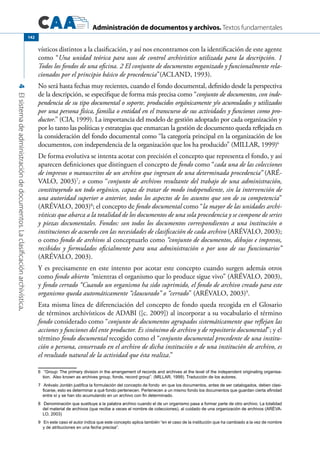 Administración de documentos y archivos. Textos fundamentales
4Elsistemadeadministracióndedocumentos.Laclasificaciónarchivística.
142
vísticos distintos a la clasificación, y así nos encontramos con la identificación de este agente
como “Una unidad teórica para usos de control archivístico utilizada para la descripción. 1
Todos los fondos de una oficina. 2 El conjunto de documentos organizado y funcionalmente rela-
cionados por el principio básico de procedencia”(ACLAND, 1993).
No será hasta fechas muy recientes, cuando el fondo documental, definido desde la perspectiva
de la descripción, se especifique de forma más precisa como “conjunto de documentos, con inde-
pendencia de su tipo documental o soporte, producidos orgánicamente y/o acumulados y utilizados
por una persona física, familia o entidad en el transcurso de sus actividades y funciones como pro-
ductor.” (CIA, 1999). La importancia del modelo de gestión adoptado por cada organización y
por lo tanto las políticas y estrategias que enmarcan la gestión de documento queda reflejada en
la consideración del fondo documental como “la categoría principal en la organización de los
documentos, con independencia de la organización que los ha producido” (MILLAR, 1999)6
De forma evolutiva se intenta acotar con precisión el concepto que representa el fondo, y así
aparecen definiciones que distinguen el concepto de fondo como “cada una de las colecciones
de impresos o manuscritos de un archivo que ingresan de una determinada procedencia” (ARÉ-
VALO, 2003)7
; o como “conjunto de archivos resultante del trabajo de una administración,
constituyendo un todo orgánico, capaz de tratar de modo independiente, sin la intervención de
una autoridad superior o anterior, todos los aspectos de los asuntos que son de su competencia”
(ARÉVALO, 2003)8
; el concepto de fondo documental como “la mayor de las unidades archi-
vísticas que abarca a la totalidad de los documentos de una sola procedencia y se compone de series
y piezas documentales. Fondos: son todos los documentos correspondientes a una institución o
instituciones de acuerdo con las necesidades de clasificación de cada archivo (ARÉVALO, 2003);
o como fondo de archivos al conceptuarlo como “conjunto de documentos, dibujos e impresos,
recibidos y formulados oficialmente para una administración o por uno de sus funcionarios”
(ARÉVALO, 2003).
Y es precisamente en este intento por acotar este concepto cuando surgen además otros
como fondo abierto “mientras el organismo que lo produce sigue vivo” (ARÉVALO, 2003),
y fondo cerrado “Cuando un organismo ha sido suprimido, el fondo de archivo creado para este
organismo queda automáticamente “clausurado” o “cerrado” (ARÉVALO, 2003)9
.
Esta misma línea de diferenciación del concepto de fondo queda recogida en el Glosario
de términos archivísticos de ADABI ([c. 2009]) al incorporar a su vocabulario el término
fondo considerado como “conjunto de documentos agrupados sistemáticamente que reflejan las
acciones y funciones del ente productor. Es sinónimo de archivo y de repositorio documental”; y el
término fondo documental recogido como el “conjunto documental procedente de una institu-
ción o persona, conservado en el archivo de dicha institución o de una institución de archivo, es
el resultado natural de la actividad que ésta realiza.”
6	 “Group: The primary division in the arrangement of records and archives at the level of the independent originating organisa-
tion.  Also known as archives group, fonds, record group”. (MILLAR, 1999). Traducción de los autores.
7	 Arévalo Jordán justifica la formulación del concepto de fondo  en que los documentos, antes de ser catalogados, deben clasi-
ficarse, esto es determinar a qué fondo pertenecen. Pertenecen a un mismo fondo los documentos que guardan cierta afinidad
entre sí y se han ido acumulando en un archivo con fin determinado.
8	 Denominación que sustituye a la palabra archivo cuando el de un organismo pasa a formar parte de otro archivo. La totalidad
del material de archivos (que recibe a veces el nombre de colecciones), al cuidado de una organización de archivos (ARÉVA-
LO, 2003)
9	 En este caso el autor indica que este concepto aplica también “en el caso de la institución que ha cambiado a la vez de nombre
y de atribuciones en una fecha precisa”.
 