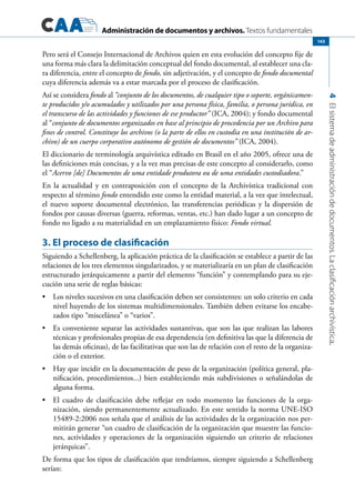 Administración de documentos y archivos. Textos fundamentales
4Elsistemadeadministracióndedocumentos.Laclasificaciónarchivística.
143
Pero será el Consejo Internacional de Archivos quien en esta evolución del concepto fije de
una forma más clara la delimitación conceptual del fondo documental, al establecer una cla-
ra diferencia, entre el concepto de fondo, sin adjetivación, y el concepto de fondo documental
cuya diferencia además va a estar marcada por el proceso de clasificación.
Así se considera fondo al “conjunto de los documentos, de cualquier tipo o soporte, orgánicamen-
te producidos y/o acumulados y utilizados por una persona física, familia, o persona jurídica, en
el transcurso de las actividades y funciones de ese productor” (ICA, 2004); y fondo documental
al “conjunto de documentos organizados en base al principio de procedencia por un Archivo para
fines de control. Constituye los archivos (o la parte de ellos en custodia en una institución de ar-
chivo) de un cuerpo corporativo autónomo de gestión de documentos” (ICA, 2004).
El diccionario de terminología arquivística editado en Brasil en el año 2005, ofrece una de
las definiciones más concisas, y a la vez mas precisas de este concepto al considerarlo, como
el “Acervo [de] Documentos de uma entidade produtora ou de uma entidades custodiadora.”
En la actualidad y en contraposición con el concepto de la Archivística tradicional con
respecto al término fondo entendido este como la entidad material, a la vez que intelectual,
el nuevo soporte documental electrónico, las transferencias periódicas y la dispersión de
fondos por causas diversas (guerra, reformas, ventas, etc.) han dado lugar a un concepto de
fondo no ligado a su materialidad en un emplazamiento físico: Fondo virtual.
3. El proceso de clasificación
Siguiendo a Schellenberg, la aplicación práctica de la clasificación se establece a partir de las
relaciones de los tres elementos singularizados, y se materializaría en un plan de clasificación
estructurado jerárquicamente a partir del elemento “función” y contemplando para su eje-
cución una serie de reglas básicas:
Los niveles sucesivos en una clasificación deben ser consistentes: un solo criterio en cada•	
nivel huyendo de los sistemas multidimensionales. También deben evitarse los encabe-
zados tipo “miscelánea” o “varios”.
Es conveniente separar las actividades sustantivas, que son las que realizan las labores•	
técnicas y profesionales propias de esa dependencia (en definitiva las que la diferencia de
las demás oficinas), de las facilitativas que son las de relación con el resto de la organiza-
ción o el exterior.
Hay que incidir en la documentación de peso de la organización (política general, pla-•	
nificación, procedimientos...) bien estableciendo más subdivisiones o señalándolas de
alguna forma.
El cuadro de clasificación debe reflejar en todo momento las funciones de la orga-•	
nización, siendo permanentemente actualizado. En este sentido la norma UNE-ISO
15489-2:2006 nos señala que el análisis de las actividades de la organización nos per-
mitirán generar “un cuadro de clasificación de la organización que muestre las funcio-
nes, actividades y operaciones de la organización siguiendo un criterio de relaciones
jerárquicas”.
De forma que los tipos de clasificación que tendríamos, siempre siguiendo a Schellenberg
serían:
 