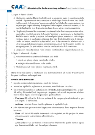 Administración de documentos y archivos. Textos fundamentales
4Elsistemadeadministracióndedocumentos.Laclasificaciónarchivística.
144
1. Según el tipo de criterio:
a) Clasificación orgánica: El criterio elegido es de la agrupación según el organigrama de la
entidad. Lógicamente con esta clasificación se puede llegar al nivel de series. Esta clasifi-
cación seguiría el elemento de “estructura orgánica” de Schellenberg y es respetuosa con
los principios de procedencia y de respeto al orden original, además de objetiva y la de
más fácil aplicación pero de gran inestabilidad al estar sujeta a continuos cambios.
b) Clasificación funcional: En este caso el criterio es el de las funciones que se desarrollan.
Siguiendo a Schellenberg sería el elemento “acciones” el que marcaría la clasificación.
También respeta los dos principios, incluso el principio de procedencia está más ga-
rantizado que en la clasificación orgánica. Este tipo de clasificación sería el más ade-
cuado, por mayor estabilidad y objetividad, para la documentación administrativa y
sobre todo, para la documentación contemporánea, donde hay frecuentes cambios en
los organigramas. Su aplicación reclama un estudio a fondo de la institución.
c) Clasificación mixta: Se utilizan varios criterios combinándolos: orgánico-funcional, etc.
2. Según el número de criterios:
a) Monodimensional: un criterio uniforme en cada nivel:
simple•	 : un mismo criterio en todos los niveles.
múltiple•	 : criterios diferentes en los niveles.
b) Multidimensional: varios criterios en el mismo nivel.
Hasta ahora para realizar la clasificación y su materialización en un cuadro de clasificación
los pasos vendrían a ser los siguientes:
Estudio de la Institución:
•	 historia: competencias/organigrama a través del tiempo.
•	 normativa: legislación, reglamentos, normas de procedimientos, circulares.
•	 funcionamiento: análisis de las funciones y actividades. Esto supondrá proceder a la iden-
tificación y diferenciación de las partes que componen cada uno de los procesos adminis-
trativos hasta llegar a conocer los principios que lo definen:
-	 Funciones: Identificación de forma unívoca de las competencias administrativas que
dan origen a la tramitación.
-	 Acciones: ejecución de una función aplicando la regulación legal.
•	 y los elementos en que se articulan los procesos administrativos, desde un punto de vista
operativo:
-	 Fases: cada uno de los estados sucesivos de carácter general por los que pasa un proce-
dimiento durante su tramitación administrativa.
-	 Trámites
-	 Actos: cada uno de los tramites administrativos determinados por las normas legales
que dan sustantividad a cada fase del procedimiento.
 