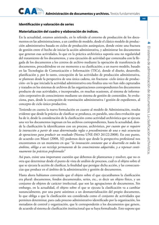 Administración de documentos y archivos. Textos fundamentales
4Elsistemadeadministracióndedocumentos.Laclasificaciónarchivística.
145
Identificación y valoración de series
Materialización del cuadro y elaboración de índices.
En la actualidad, estamos asistiendo, en lo referido al entorno de producción de los docu-
mentos en las administraciones, a un cambio de modelo, desde el clásico modelo de produc-
ción administrativa basada en ciclos de producción autárquicos, donde existe una fractura
de gestión entre el hecho de iniciar la acción administrativa, y administrar los documentos
que generan esas actividades, lo que en la práctica archivística suponía una no regularidad
del tratamiento de los documentos, y una ejecución de actividad que comenzaba con la lle-
gada de los documentos a los centros de archivo mediante la operación de transferencia de
documentos, procediéndose en ese momento a su clasificación; a un nuevo modelo, basado
en las Tecnologías de Comunicación e Información (TICs), donde el diseño, desarrollo,
planificación y, por lo tanto, concepción de las actividades de producción administrativa,
se plantean desde la perspectiva de una única cadena, sin fracturas -ciclo único de produc-
ción- en la que iniciada la actividad administrativa esta finaliza una vez han sido capturados
y tratados en los sistemas de archivos de las organizaciones correspondientes los documentos
producto de esas actividades, e incorporados, en muchas ocasiones, al sistema de informa-
ción corporativo de conocimiento mediante un sistema de gestión de contenidos. Se evolu-
ciona, pues, desde la concepción de tramitación administrativa / gestión de expedientes, al
concepto de ciclo único productivo.
Teniendo en cuenta la nueva formulación en cuanto al modelo de Administración, resulta
evidente que desde la práctica de clasificar se produzca, en paralelo, una clara evolución que
ha de ir, desde la consideración de la clasificación como actividad archivística que se ejecuta
una vez los documentos ingresan en los archivos correspondientes, hasta la actualidad, don-
de la clasificación la identificamos con un proceso, archivístico, por cuanto que se requiere
la interacción a partir de unas determinadas reglas o procedimientos de una o más secuencias
de operaciones para producir un resultado (Norma UNE-ISO 26122:2008). En este punto,
de acuerdo con Mauri (2008, 32) podemos decir que desde la perspectiva profesional nos
encontramos en un momento en que “la innovación constante que se desarrolla en todos los
ámbitos, obliga a un reciclaje permanente de los conocimientos adquiridos, y a repensar conti-
nuamente las prácticas profesionales”
Así pues, existe una importante cuestión que debemos de plantearnos y resolver, que no es
otra que determinar desde el punto de vista de análisis de procesos, cuál es el objeto sobre el
que se ejecuta la acción de clasificar, la finalidad que persigue dicha acción, y las consecuen-
cias que produce en el ámbito de la administración y gestión de documentos.
Hasta ahora habíamos convenido que el objeto sobre el que ejecutábamos la clasificación
era plural: documentos, fondos documentales, series, etc., es decir un objeto físico, y un
conjunto de objetos de carácter intelectual, que son las agrupaciones de documentos. Sin
embargo, en la actualidad, el objeto sobre el que se ejecuta la clasificación va a cambiar
sustancialmente, por una parte asistimos a un desmaterialización del propio documento,
lo que obliga a que la clasificación sea considerada como el conjunto de actividades que
permiten determinar, para cada proceso administrativo identificado por la organización, los
metadatos de control y organización, que le corresponderán a los documentos que genere,
de acuerdo al sistema de clasificación institucional que se haya formalizado. Esto supone que
 