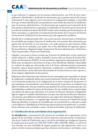 Administración de documentos y archivos. Textos fundamentales
4Elsistemadeadministracióndedocumentos.Laidentificación.
146
lo que realmente se categoriza son los procesos administrativos, con el fin de tener antici-
padamente, identificados y clasificados los documentos que se generan dentro del universo
institucional, lo que originará como consecuencia la configuración paulatina y controlada
de lo que venimos identificando conceptualmente como fondo documental. Se clasificarán,
pues, los procesos administrativos, y los documentos que se generen por la ejecución de di-
chos procesos administrativos se generarán ya clasificados, de tal manera que la ejecución de
la acción de transferencia dentro del SGED, tendrá como resultado que los documentos, de
forma automática, se capturarán en la posición prevista dentro de la estructura del Sistema
institucional de Clasificación de documentos que cada organización establezca.
Identificada la entidad principal sobre cuya acción ejecutiva documentada se formalizarán
las actividades que integran el proceso de clasificación, será necesario ahora determinar que
agentes han de intervenir en este escenario, y así, poder precisar en qué momento dichas
acciones han de ser realizadas y por quién. Así, se han identificado los siguientes agentes:
Recursos Humanos, Regulación legal, Competencia, Procesos administrativos, Archivística,
Tipos documentales y Sistema de Clasificación.
Llegados a este punto es bueno recordar que el proceso de clasificación, al que estamos ha-
ciendo referencia, se define, analiza, desarrolla y ejecuta sobre un Sistema de Gestión Elec-
trónica de Documentos (SGED), el cual entendemos siguiendo los planteamientos de Mo-
ReQ, como un dispositivo electrónico en el que se han identificado, definido y desarrollado
un conjunto de reglas que relacionadas entre sí de forma ordenada permiten automatizar
la gestión, captura, almacenamiento, disposición, visualización y accesibilidad de los docu-
mentos electrónicos, de las referencias documentales de los documentos en otros soportes, y
de las imágenes digitalizadas de documentos.
Deberíamos ahora determinar qué relaciones han de contemplarse para materializar el sistema
de clasificación considerado óptimo para nuestra Institución. Partimos del hecho de identifi-
car la Institución productora con la configuración de un único conjunto de documentos, lo
que entendemos conceptualmente como fondo documental, al que ahora no tendremos que
aplicar la clasificación, sino que tendremos que planificar las acciones necesarias para que vaya
materializándose mediante la captura de documentos. En esta entidad vemos, en primer lugar,
una relación de agentes que interactúan en la misma: los Recursos Humanos, la Regulación
legal, los órganos o unidades administrativas a los que están adscritos los Recursos Humanos,
y los procesos y procedimientos administrativos, que surgen de la relación de la Regulación Le-
gal con todos los anteriores; y en segundo lugar tendremos el proceso de Clasificación donde
habrá que identificar el conjunto de actividades que son necesarias llevar a cabo para cumplir
con los objetivos y finalidades de la función que soporta el proceso de producción, y se mostra-
rán las relaciones entre actividades y tareas, a la hora de formalizar el proceso de clasificación.
3.1 Clasificación de las actividades de la organización.
La identificación y sistematización del conjunto de actividades de la organización, será la
primera de las actividades a realizar, de carácter relacional, como paso previo a la determina-
ción de un Cuadro de Clasificación, que es otra de las actividades que configuran el proceso
de clasificación de acuerdo con UNE-ISO 15489-1:2001 (AENOR, 2006a.), el cual ha de
estar alineado con estas actividades de negocio propias de cada organización, tanto en su
primer nivel de estructura jerárquica que hace referencia a las funciones y actividades; como
 