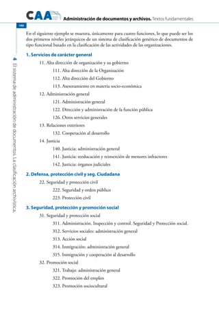 Administración de documentos y archivos. Textos fundamentales
4Elsistemadeadministracióndedocumentos.Laclasificaciónarchivística.
148
En el siguiente ejemplo se muestra, únicamente para cuatro funciones, lo que puede ser los
dos primeros niveles jerárquicos de un sistema de clasificación genérico de documentos de
tipo funcional basado en la clasificación de las actividades de las organizaciones.
1. Servicios de carácter general
	 11. Alta dirección de organización y su gobierno	
		 111. Alta dirección de la Organización		
		 112. Alta dirección del Gobierno		
		 113. Asesoramiento en materia socio-económica		
	 12. Administración general	
		 121. Administración general		
		 122. Dirección y administración de la función pública		
		 126. Otros servicios generales		
	 13. Relaciones exteriores	
		 132. Cooperación al desarrollo		
	 14. Justicia	
		 140. Justicia: administración general		
		 141. Justicia: reeducación y reinserción de menores infractores	
		 142. Justicia: órganos judiciales		
2. Defensa, protección civil y seg. Ciudadana
	 22. Seguridad y protección civil	
		 222. Seguridad y orden público		
		 223. Protección civil		
3. Seguridad, protección y promoción social
	 31. Seguridad y protección social	
		 311. Administración. Inspección y control. Seguridad y Protección social.
		 312. Servicios sociales: administración general		
		 313. Acción social		
		 314. Inmigración: administración general		
		 315. Inmigración y cooperación al desarrollo		
	 32. Promoción social	
		 321. Trabajo: administración general		
		 322. Promoción del empleo		
		 323. Promoción sociocultural		
 