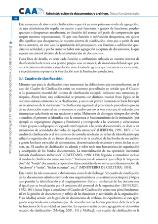 Administración de documentos y archivos. Textos fundamentales
4Elsistemadeadministracióndedocumentos.Laclasificaciónarchivística.
150
Esta estructura de sistema de clasificación requerirá en estos primeros niveles de agregación,
de una administración regular en cuanto a qué funciones y grupos de funciones, pueden
aparecer o desaparecer anualmente, en función del avance del grado de competencias que
tengan nuestras organizaciones. El que una función o subfunción desaparezca, no quiere
ello significar que desaparezca de nuestro sistema de clasificación, sino que a partir de una
fecha concreta, en este caso la aprobación del presupuesto, esa función o subfunción que-
dará sin actividad, y por lo tanto no habrá más agregación o captura de documentos, lo que
supone un control efectivo de la administración de documentos.
Cada línea de detalle, es decir cada función o subfunción reflejada en nuestro sistema de
clasificación ha de tener una gestión propia, con un modelo de metadatos definido que per-
mita la contextualización y vinculación con el resto de agentes que intervienen en este nivel,
y especialmente representa la vinculación con la Institución productora.
3.1 Cuadro de clasificación.
Mientras que para la clasificación eran numerosas las definiciones que encontrábamos, en el
caso del Cuadro de Clasificación existe un consenso generalizado en señalar que el Cuadro
es la plasmación material del sistema de clasificación escogido mediante una estructura je-
rárquica. Ahora bien, esta uniformidad se presenta con distintos matices fruto lógico de las
distintas visiones existentes de la clasificación, y así en un primer momento se hacía hincapié
en la estructura de la institución: “la clasificación siguiendo el principio de procedencia precisa
de su plasmación material en un esquema o cuadro que no es otra cosa que el andamio para
sistematizar cada fondo en sus secciones y series. Habremos de distinguir siempre dos niveles
o estadios: el primero se identifica con la estructura o funcionamiento de la institución (por
ejemplo su organigrama: órganos y funciones) y corresponde a las secciones y subsecciones
o bien grupos o subgrupos; el segundo nivel equivale a las series documentales, es decir a los
testimonios de actividades derivadas de aquella estructura” (HEREDIA, 1991, 187), o “un
cuadro de clasificación es el instrumento de consulta resultado de la fase de identificación que
refleja la organización de un fondo documental o de la totalidad de los fondos de un archivo
y aporta los datos esenciales de su estructura, denominación de secciones y series, fechas extre-
mas, etc. El cuadro de clasificación es además y sobre todo una herramienta de organización
y descripción de los fondos documentales. La materialización de esa operación intelectual
llamada clasificación archivística” (CAYETANO, 1998, 125); llegando a considerar incluso
el cuadro de clasificación como un mero “”Instrumento de consulta” que refleja la “organiza-
ción” del “fondo” documental y aporta los datos esenciales de su estructura (denominación de
“secciones” y “series”, “fechas extremas”, etc.)” (MINISTERIO DE CULTURA, 1995).
Esta visión ha ido avanzando a definiciones como la de Roberge: “el cuadro de clasificación
de los documentos administrativos de una organización es una estructura jerárquica y lógica
que permite la identificación y el reagrupamiento físico o intelectual de los documentos
al igual que su localización por el conjunto del personal de la organización» (ROBERGE,
1992, 161), hasta llegar a considerar el Cuadro de Clasificación como una pieza fundamen-
tal en la gestión de documentos y reflejo de las funciones y actividades de la organización.
Y así MoReq señala: «en la gestión de documentos de archivo, los expedientes se van agre-
gando respetando una estructura que, de acuerdo con las buenas prácticas, debería reflejar
las funciones de la actividad en cuestión. La representación de esta agregación se denomina
«cuadro de clasificación» (MoReq, 2001, 11) y MoReq2: «un cuadro de clasificación es la
 