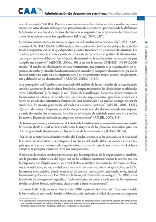 Administración de documentos y archivos. Textos fundamentales
4Elsistemadeadministracióndedocumentos.Laclasificaciónarchivística.
151
base de cualquier SGDEA. Permite a un documento electrónico ser almacenado conjunta-
mente con otros documentos que nos proporcionan su contexto, por medio de la definición
de la forma en que los documentos electrónicos se organizan en expedientes electrónicos así
como las relaciones entre los expedientes» (MoReq2, 2008, 23)10
.
Asimismo encontramos esta nueva perspectiva del cuadro en las normas UNE-ISO 15489,
la norma UNE-ISO 15489-1:2006 indica: «los cuadros de clasificación reflejan las activida-
des de la organización de la que dependen y suelen basarse en un análisis de las mismas. Los
cuadros pueden usarse como soporte de una serie de procesos de gestión de documentos.
Las organizaciones deberían fijar el grado de control de la clasificación que requieren para
cumplir sus objetivos” (AENOR, 2006a, 19), a su vez la norma UNE-ISO 15489-2:2006
precisa “el cuadro de clasificación es una herramienta que permite a la organización: a) or-
ganizar, describir y vincular los documentos; b) vincular y compartir documentos, ya sea de
manera interna o externa a la organización; y c) proporcionar mejor acceso, recuperación,
uso y difusión de los documentos” (AENOR, 2006b, 15-16).
Esta percepción del Cuadro como resultado del análisis de las actividades de la organización
también aparece en la Archivística brasileña, siempre respetando las distinciones establecidas
entre “classificaçao” y “arranjo”, y así: “Plano de classificação: Esquema de distribuição de
documentos em classes, de acordo com métodos de arquivamento específicos, elaborado a
partir do estudo das estruturas e funções de uma instituição e da análise do arquivo por ela
produzido. Expressão geralmente adotada em arquivos correntes” (AN.BR, 2005, 132) y
“Quadro de arranjo: Esquema estabelecido para o arranjo dos documentos de um arquivo,
a partir do estudo das estruturas, funções ou atividades da entidade produtora e da análise
do acervo. Expressão adotada em arquivos permanentes” (AN.BR, 2005, 141).
De forma que, como ya indicamos, el Cuadro de Clasificación se consolida como un cuadro
de mando desde el cual se desencadenarán la mayoría de los procesos necesarios para una
efectiva gestión de documentos en los archivos de las instituciones (DIAZ, 2010a).
Una de las características fundamentales del Cuadro, como ya se ha señalado, es la necesidad
de contar con una estructura jerárquica. Los niveles del cuadro deben responder a una jerar-
quía que refleje la existente en la organización, a su vez dentro de un mismo nivel debería
reflejarse la jerarquía existente entre sus componentes.
El número de niveles vendrá determinado por la complejidad de la organización y también,
por la práctica archivística del lugar, así en los archivos norteamericanos la norma era una
descripción en múltiples niveles, en 1964 Holmes establece cinco niveles diferentes: archivo,
fondo o subfondo, series, unidad documental y documento, mientras que Rofes, en 1974,
determina seis: archivo, fondo o unidad de control comparable, subfondo, serie, unidad
documental y documento. En 1988 el Dictionary of Archival Terminology (ICA, 1988) en la
definición de arrangement especifica: “debe realizarse en todos y cada uno de los siguientes
niveles: archivo, fondo, subfondo, clase o serie e ítem o documento”.
La norma ISAD (G), en su versión del año 2000, apartado Apéndice A-1 fija como modelo
de los niveles de un fondo: fondo, subfondo, serie, subserie, unidad documental compuesta
10 “A classification scheme is the foundation of any ERMS. It allows an electronic record to be stored together with other records
that provide its context, by defining the way in which the electronic records will be organised into electronic files, and the rela-
tionships between the files” (MoReq2, 2008, 23). Traducción de los autores.
 