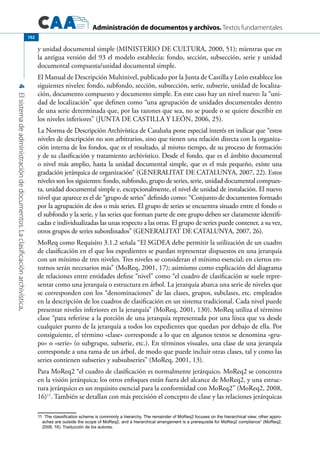Administración de documentos y archivos. Textos fundamentales
4Elsistemadeadministracióndedocumentos.Laclasificaciónarchivística.
152
y unidad documental simple (MINISTERIO DE CULTURA, 2000, 51); mientras que en
la antigua versión del 93 el modelo establecía: fondo, sección, subsección, serie y unidad
documental compuesta/unidad documental simple.
El Manual de Descripción Multinivel, publicado por la Junta de Castilla y León establece los
siguientes niveles: fondo, subfondo, sección, subsección, serie, subserie, unidad de localiza-
ción, documento compuesto y documento simple. En este caso hay un nivel nuevo: la “uni-
dad de localización” que definen como “una agrupación de unidades documentales dentro
de una serie determinada que, por las razones que sea, no se puede o se quiere describir en
los niveles inferiores” (JUNTA DE CASTILLA Y LEÓN, 2006, 25).
La Norma de Descripción Archivística de Cataluña pone especial interés en indicar que “estos
niveles de descripción no son arbitrarios, sino que tienen una relación directa con la organiza-
ción interna de los fondos, que es el resultado, al mismo tiempo, de su proceso de formación
y de su clasificación y tratamiento archivístico. Desde el fondo, que es el ámbito documental
o nivel más amplio, hasta la unidad documental simple, que es el más pequeño, existe una
gradación jerárquica de organización” (GENERALITAT DE CATALUNYA, 2007, 22). Estos
niveles son los siguientes: fondo, subfondo, grupo de series, serie, unidad documental compues-
ta, unidad documental simple e, excepcionalmente, el nivel de unidad de instalación. El nuevo
nivel que aparece es el de “grupo de series” definido como: “Conjunto de documentos formado
por la agrupación de dos o más series. El grupo de series se encuentra situado entre el fondo o
el subfondo y la serie, y las series que forman parte de este grupo deben ser claramente identifi-
cadas e individualizadas las unas respecto a las otras. El grupo de series puede contener, a su vez,
otros grupos de series subordinados” (GENERALITAT DE CATALUNYA, 2007, 26).
MoReq como Requisito 3.1.2 señala “El SGDEA debe permitir la utilización de un cuadro
de clasificación en el que los expedientes se puedan representar dispuestos en una jerarquía
con un mínimo de tres niveles. Tres niveles se consideran el mínimo esencial; en ciertos en-
tornos serán necesarios más” (MoReq, 2001, 17); asimismo como explicación del diagrama
de relaciones entre entidades define “nivel” como “el cuadro de clasificación se suele repre-
sentar como una jerarquía o estructura en árbol. La jerarquía abarca una serie de niveles que
se corresponden con los “denominaciones” de las clases, grupos, subclases, etc. empleados
en la descripción de los cuadros de clasificación en un sistema tradicional. Cada nivel puede
presentar niveles inferiores en la jerarquía” (MoReq, 2001, 130). MoReq utiliza el término
clase “para referirse a la porción de una jerarquía representada por una línea que va desde
cualquier punto de la jerarquía a todos los expedientes que quedan por debajo de ella. Por
consiguiente, el término «clase» corresponde a lo que en algunos textos se denomina «gru-
po» o «serie» (o subgrupo, subserie, etc.). En términos visuales, una clase de una jerarquía
corresponde a una rama de un árbol, de modo que puede incluir otras clases, tal y como las
series contienen subseries y subsubseries” (MoReq, 2001, 13).
Para MoReq2 “el cuadro de clasificación es normalmente jerárquico. MoReq2 se concentra
en la visión jerárquica; los otros enfoques están fuera del alcance de MoReq2, y una estruc-
tura jerárquico es un requisito esencial para la conformidad con MoReq2” (MoReq2, 2008,
16)11
. También se detallan con más precisión el concepto de clase y las relaciones jerárquicas
11	  The classification scheme is commonly a hierarchy. The remainder of MoReq2 focuses on the hierarchical view; other appro-
aches are outside the scope of MoReq2, and a hierarchical arrangement is a prerequisite for MoReq2 compliance” (MoReq2,
2008, 16). Traducción de los autores.
 