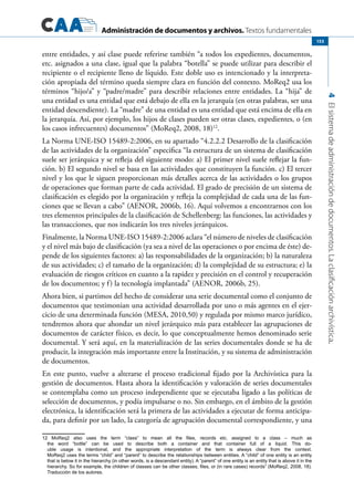 Administración de documentos y archivos. Textos fundamentales
4Elsistemadeadministracióndedocumentos.Laclasificaciónarchivística.
153
entre entidades, y así clase puede referirse también “a todos los expedientes, documentos,
etc. asignados a una clase, igual que la palabra “botella” se puede utilizar para describir el
recipiente o el recipiente lleno de líquido. Este doble uso es intencionado y la interpreta-
ción apropiada del término queda siempre clara en función del contexto. MoReq2 usa los
términos “hijo/a” y “padre/madre” para describir relaciones entre entidades. La “hija” de
una entidad es una entidad que está debajo de ella en la jerarquía (en otras palabras, ser una
entidad descendiente). La “madre” de una entidad es una entidad que está encima de ella en
la jerarquía. Así, por ejemplo, los hijos de clases pueden ser otras clases, expedientes, o (en
los casos infrecuentes) documentos” (MoReq2, 2008, 18)12
.
La Norma UNE-ISO 15489-2:2006, en su apartado “4.2.2.2 Desarrollo de la clasificación
de las actividades de la organización” especifica “la estructura de un sistema de clasificación
suele ser jerárquica y se refleja del siguiente modo: a) El primer nivel suele reflejar la fun-
ción. b) El segundo nivel se basa en las actividades que constituyen la función. c) El tercer
nivel y los que le siguen proporcionan más detalles acerca de las actividades o los grupos
de operaciones que forman parte de cada actividad. El grado de precisión de un sistema de
clasificación es elegido por la organización y refleja la complejidad de cada una de las fun-
ciones que se llevan a cabo” (AENOR, 2006b, 16). Aquí volvemos a encontrarnos con los
tres elementos principales de la clasificación de Schellenberg: las funciones, las actividades y
las transacciones, que nos indicarán los tres niveles jerárquicos.
Finalmente, la Norma UNE-ISO 15489-2:2006 aclara “el número de niveles de clasificación
y el nivel más bajo de clasificación (ya sea a nivel de las operaciones o por encima de éste) de-
pende de los siguientes factores: a) las responsabilidades de la organización; b) la naturaleza
de sus actividades; c) el tamaño de la organización; d) la complejidad de su estructura; e) la
evaluación de riesgos críticos en cuanto a la rapidez y precisión en el control y recuperación
de los documentos; y f) la tecnología implantada” (AENOR, 2006b, 25).
Ahora bien, si partimos del hecho de considerar una serie documental como el conjunto de
documentos que testimonian una actividad desarrollada por uno o más agentes en el ejer-
cicio de una determinada función (MESA, 2010,50) y regulada por mismo marco jurídico,
tendremos ahora que ahondar un nivel jerárquico más para establecer las agrupaciones de
documentos de carácter físico, es decir, lo que conceptualmente hemos denominado serie
documental. Y será aquí, en la materialización de las series documentales donde se ha de
producir, la integración más importante entre la Institución, y su sistema de administración
de documentos.
En este punto, vuelve a alterarse el proceso tradicional fijado por la Archivística para la
gestión de documentos. Hasta ahora la identificación y valoración de series documentales
se contemplaba como un proceso independiente que se ejecutaba ligado a las políticas de
selección de documentos, y podía impulsarse o no. Sin embargo, en el ámbito de la gestión
electrónica, la identificación será la primera de las actividades a ejecutar de forma anticipa-
da, para definir por un lado, la categoría de agrupación documental correspondiente, y una
12 MoReq2 also uses the term “class” to mean all the files, records etc. assigned to a class – much as
the word “bottle” can be used to describe both a container and that container full of a liquid. This do-
uble usage is intentional, and the appropriate interpretation of the term is always clear from the context.
MoReq2 uses the terms “child” and “parent” to describe the relationships between entities. A “child” of one entity is an entity
that is below it in the hierarchy (in other words, is a descendant entity). A “parent” of one entity is an entity that is above it in the
hierarchy. So for example, the children of classes can be other classes, files, or (in rare cases) records” (MoReq2, 2008, 18).
Traducción de los autores.
 