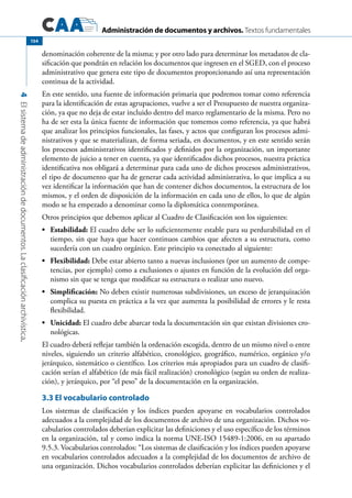 Administración de documentos y archivos. Textos fundamentales
4Elsistemadeadministracióndedocumentos.Laclasificaciónarchivística.
154
denominación coherente de la misma; y por otro lado para determinar los metadatos de cla-
sificación que pondrán en relación los documentos que ingresen en el SGED, con el proceso
administrativo que genera este tipo de documentos proporcionando así una representación
continua de la actividad.
En este sentido, una fuente de información primaria que podremos tomar como referencia
para la identificación de estas agrupaciones, vuelve a ser el Presupuesto de nuestra organiza-
ción, ya que no deja de estar incluido dentro del marco reglamentario de la misma. Pero no
ha de ser esta la única fuente de información que tomemos como referencia, ya que habrá
que analizar los principios funcionales, las fases, y actos que configuran los procesos admi-
nistrativos y que se materializan, de forma seriada, en documentos, y en este sentido serán
los procesos administrativos identificados y definidos por la organización, un importante
elemento de juicio a tener en cuenta, ya que identificados dichos procesos, nuestra práctica
identificativa nos obligará a determinar para cada uno de dichos procesos administrativos,
el tipo de documento que ha de generar cada actividad administrativa, lo que implica a su
vez identificar la información que han de contener dichos documentos, la estructura de los
mismos, y el orden de disposición de la información en cada uno de ellos, lo que de algún
modo se ha empezado a denominar como la diplomática contemporánea.
Otros principios que debemos aplicar al Cuadro de Clasificación son los siguientes:
•	 Estabilidad: El cuadro debe ser lo suficientemente estable para su perdurabilidad en el
tiempo, sin que haya que hacer continuos cambios que afecten a su estructura, como
sucedería con un cuadro orgánico. Este principio va conectado al siguiente:
•	 Flexibilidad: Debe estar abierto tanto a nuevas inclusiones (por un aumento de compe-
tencias, por ejemplo) como a exclusiones o ajustes en función de la evolución del orga-
nismo sin que se tenga que modificar su estructura o realizar uno nuevo.
•	 Simplificación: No deben existir numerosas subdivisiones, un exceso de jerarquización
complica su puesta en práctica a la vez que aumenta la posibilidad de errores y le resta
flexibilidad.
•	 Unicidad: El cuadro debe abarcar toda la documentación sin que existan divisiones cro-
nológicas.
El cuadro deberá reflejar también la ordenación escogida, dentro de un mismo nivel o entre
niveles, siguiendo un criterio alfabético, cronológico, geográfico, numérico, orgánico y/o
jerárquico, sistemático o científico. Los criterios más apropiados para un cuadro de clasifi-
cación serían el alfabético (de más fácil realización) cronológico (según su orden de realiza-
ción), y jerárquico, por “el peso” de la documentación en la organización.
3.3 El vocabulario controlado
Los sistemas de clasificación y los índices pueden apoyarse en vocabularios controlados
adecuados a la complejidad de los documentos de archivo de una organización. Dichos vo-
cabularios controlados deberían explicitar las definiciones y el uso específico de los términos
en la organización, tal y como indica la norma UNE-ISO 15489-1:2006, en su apartado
9.5.3. Vocabularios controlados: “Los sistemas de clasificación y los índices pueden apoyarse
en vocabularios controlados adecuados a la complejidad de los documentos de archivo de
una organización. Dichos vocabularios controlados deberían explicitar las definiciones y el
 