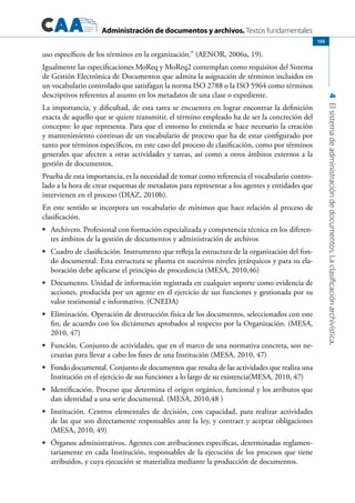 Administración de documentos y archivos. Textos fundamentales
4Elsistemadeadministracióndedocumentos.Laclasificaciónarchivística.
155
uso específicos de los términos en la organización.” (AENOR, 2006a, 19).
Igualmente las especificaciones MoReq y MoReq2 contemplan como requisitos del Sistema
de Gestión Electrónica de Documentos que admita la asignación de términos incluidos en
un vocabulario controlado que satisfagan la norma ISO 2788 o la ISO 5964 como términos
descriptivos referentes al asunto en los metadatos de una clase o expediente.
La importancia, y dificultad, de esta tarea se encuentra en lograr encontrar la definición
exacta de aquello que se quiere transmitir, el término empleado ha de ser la concreción del
concepto: lo que representa. Para que el entorno lo entienda se hace necesario la creación
y mantenimiento continuo de un vocabulario de proceso que ha de estar configurado por
tanto por términos específicos, en este caso del proceso de clasificación, como por términos
generales que afecten a otras actividades y tareas, así como a otros ámbitos externos a la
gestión de documentos.
Prueba de esta importancia, es la necesidad de tomar como referencia el vocabulario contro-
lado a la hora de crear esquemas de metadatos para representar a los agentes y entidades que
intervienen en el proceso (DIAZ, 2010b).
En este sentido se incorpora un vocabulario de mínimos que hace relación al proceso de
clasificación.
•	 Archivero. Profesional con formación especializada y competencia técnica en los diferen-
tes ámbitos de la gestión de documentos y administración de archivos
•	 Cuadro de clasificación. Instrumento que refleja la estructura de la organización del fon-
do documental. Esta estructura se plasma en sucesivos niveles jerárquicos y para su ela-
boración debe aplicarse el principio de procedencia (MESA, 2010,46)
•	 Documento. Unidad de información registrada en cualquier soporte como evidencia de
acciones, producida por un agente en el ejercicio de sus funciones y gestionada por su
valor testimonial e informativo. (CNEDA)
•	 Eliminación. Operación de destrucción física de los documentos, seleccionados con este
fin, de acuerdo con los dictámenes aprobados al respecto por la Organización. (MESA,
2010, 47)
•	 Función. Conjunto de actividades, que en el marco de una normativa concreta, son ne-
cesarias para llevar a cabo los fines de una Institución (MESA, 2010, 47)
•	 Fondo documental. Conjunto de documentos que resulta de las actividades que realiza una
Institución en el ejercicio de sus funciones a lo largo de su existencia(MESA, 2010, 47)
•	 Identificación. Proceso que determina el origen orgánico, funcional y los atributos que
dan identidad a una serie documental. (MESA, 2010,48 )
•	 Institución. Centros elementales de decisión, con capacidad, para realizar actividades
de las que son directamente responsables ante la ley, y contraer y aceptar obligaciones
(MESA, 2010, 49)
•	 Órganos administrativos. Agentes con atribuciones específicas, determinadas reglamen-
tariamente en cada Institución, responsables de la ejecución de los procesos que tiene
atribuidos, y cuya ejecución se materializa mediante la producción de documentos.
 