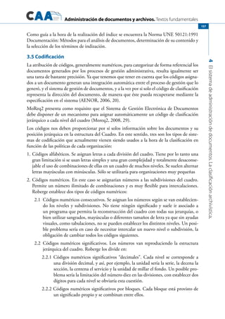 Administración de documentos y archivos. Textos fundamentales
4Elsistemadeadministracióndedocumentos.Laclasificaciónarchivística.
157
Como guía a la hora de la realización del índice se encuentra la Norma UNE 50121:1991
Documentación: Métodos para el análisis de documentos, determinación de su contenido y
la selección de los términos de indización.
3.5 Codificación
La atribución de códigos, generalmente numéricos, para categorizar de forma referencial los
documentos generados por los procesos de gestión administrativa, resulta igualmente ser
una tarea de bastante precisión. Ya que tenemos que tener en cuenta que los códigos asigna-
dos a un documento generan una integración automática entre el proceso de gestión que lo
generó, y el sistema de gestión de documentos, y a la vez por si solo el código de clasificación
representa la dirección del documento, de manera que éste pueda recuperarse mediante la
especificación en el sistema (AENOR, 2006, 20).
MoReq2 presenta como requisito que el Sistema de Gestión Electrónica de Documentos
debe disponer de un mecanismo para asignar automáticamente un código de clasificación
jerárquico a cada nivel del cuadro (Moreq2, 2008, 29).
Los códigos nos deben proporcionar por sí solos información sobre los documentos y su
posición jerárquica en la estructura del Cuadro. En este sentido, tres son los tipos de siste-
mas de codificación que actualmente vienen siendo usados a la hora de la clasificación en
función de las políticas de cada organización:
1.	Códigos alfabéticos. Se asignan letras a cada división del cuadro. Tiene por lo tanto una
gran limitación si se usan letras simples y una gran complejidad y totalmente desaconse-
jable el uso de combinaciones de ellas en un cuadro de muchos niveles. Se suelen alternar
letras mayúsculas con minúsculas. Sólo se utilizaría para organizaciones muy pequeñas
2.	Códigos numéricos. En este caso se asignarían números a las subdivisiones del cuadro.
Permite un número ilimitado de combinaciones y es muy flexible para intercalaciones.
Roberge establece dos tipos de códigos numéricos:
2.1	 Códigos numéricos consecutivos. Se asignan los números según se van establecien-
do los niveles y subdivisiones. No tiene ningún significado y suele ir asociado a
un programa que permita la reconstrucción del cuadro con todas sus jerarquías, o
bien utilizar sangrados, mayúsculas o diferentes tamaños de letra ya que sin ayudas
visuales, como tabulaciones, no se pueden establecer los distintos niveles. Un posi-
ble problema sería en caso de necesitar intercalar un nuevo nivel o subdivisión, la
obligación de cambiar todos los códigos siguientes.
2.2	 Códigos numéricos significativos. Los números van reproduciendo la estructura
jerárquica del cuadro. Roberge los divide en:
2.2.1 Códigos numéricos significativos “decimales”. Cada nivel se corresponde a
una división decimal, y así, por ejemplo, la unidad sería la serie, la decena la
sección, la centena el servicio y la unidad de millar el fondo. Un posible pro-
blema sería la limitación del número diez en las divisiones, con establecer dos
dígitos para cada nivel se obviaría esta cuestión.	
2.2.2 Códigos numéricos significativos por bloques. Cada bloque está provisto de
un significado propio y se combinan entre ellos.
 