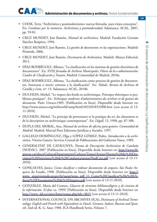 Administración de documentos y archivos. Textos fundamentales
4Elsistemadeadministracióndedocumentos.Laclasificaciónarchivística.
159
	 COOK, Terry, “Archivística y postmodernismo: nuevas fórmulas para viejos conceptos”.•	
En: Combates por la memoria. Archivística y postmodernidad. Salamanca: ACAL, 2007,
pp. 59-81.
	 CRUZ MUNDET, José Ramón,•	 Manual de archivística. Madrid: Fundación Germán
Sánchez Ruipérez, 1994.
	 CRUZ MUNDET, José Ramón,•	 La gestión de documentos en las organizaciones. Madrid:
Pirámide, 2006.
	 CRUZ MUNDET, José Ramón,•	 Diccionario de Archivística. Madrid: Alianza Editorial,
2011.
	 DÍAZ RODRÍGUEZ, Alfonso, “La clasificación en los sistemas de gestión electrónica de•	
documentos”. En: XVIII Jornadas de Archivos Municipales: Pilares de la e-administración:
Cuadro de Clasificación y Tesauro. Madrid: Comunidad de Madrid, 2010a.
	 DÍAZ RODRÍGUEZ, Alfonso, “La clasificación como proceso de gestión de documen-•	
tos. Innovarse o morir: entorno a la clasificación”. En: Tabula. Revista de Archivos de
Castilla y León, nº. 13. Salamanca: ACAL, 2010b.
	 DUCHEIN, Michel, “Le respect des fonds en archivistique. Principes théoriques et pro-•	
blèmes pratiques”. En: Techniques modernes d’administration des archives et de gestion des
documents. París: Unesco,1985. [Publicación en línea]. Disponible desde Internet en:
http://www.unesco.org/webworld/ramp/html/r8532f/r8532f00.htm [con acceso el 13-
11-2010].
	 DUCHEIN, Michel, “Le principe de provenance et la pratique du tri, du classement et•	
de la description en archivistique contemporaine”. En: Lligall, 12, 1998, pp. 87-100.
	 DUPLA DEL MORAL, Ana,•	 Manual de archivos de oficina para gestores. Comunidad de
Madrid. Madrid: Marcial Pons Ediciones Jurídicas y Sociales, 1997.
	 GALLEGO DOMÍNGUEZ, Olga y LÓPEZ GÓMEZ, Pedro,•	 Introducción a la archi-
vística. Vitoria-Gasteiz: Servicio Central de Publicaciones del Gobierno Vasco, 1989.
	 GENERALITAT DE CATALUNYA,•	 Norma de Descripción Archivística de Cataluña
(NODAC). 2007 [Publicación en línea]. Disponible desde Internet en: http://www20.
gencat.cat/docs/CulturaDepartament/Cultura/Temes/Arxius/Norma%20de%20Des-
cripcio%20Arxivistica%20de%20Catalunya/arxius/NodCast.pdf [con acceso el 13-11-
2010].
	 GONÇALVES, Janice,•	 Como classificar e ordenar documentos de arquivo. São Paulo: Ar-
quivo do Estado, 1998. [Publicación en línea]. Disponible desde Internet en: http://
www. arquivoestado.sp.gov.br/saesp/texto_pdf_11_Como%20Classificar%20e%20Or-
denar%20Documentos%20de%20Arquivo.pdf [con acceso el 13-11-2010].
	 GONZÁLEZ, María del Carmen,•	 Glosario de términos bibliotecológicos y de ciencias de
la información. (Cuba: ca. 1999) [Publicación en línea]. Disponible desde Internet en:
http://www. sld.cu/sitios/bmn/temas.php?idv=3015 [con acceso el 13-11-2010].
	 INTERNATIONAL COUNCIL ON ARCHIVES (ICA),•	 Dictionary of Archival Termi-
nology: English and French with Equivalents in Dutch, German, Italian, Russian and Span-
ish. 2nd ed. K. G. Saur, 1988. ICA Handbook Series, Volume 7.
 