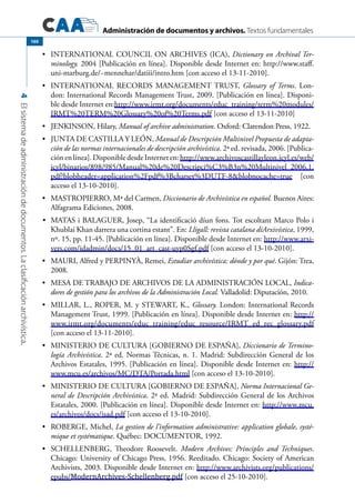 Administración de documentos y archivos. Textos fundamentales
4Elsistemadeadministracióndedocumentos.Laclasificaciónarchivística.
160
	 INTERNATIONAL COUNCIL ON ARCHIVES (ICA),•	 Dictionary on Archival Ter-
minology. 2004 [Publicación en línea]. Disponible desde Internet en: http://www.staff.
uni-marburg.de/~mennehar/datiii/intro.htm [con acceso el 13-11-2010].
	 INTERNATIONAL RECORDS MANAGEMENT TRUST,•	 Glossary of Terms. Lon-
don: International Records Management Trust, 2009. [Publicación en línea]. Disponi-
ble desde Internet en:http://www.irmt.org/documents/educ_training/term%20modules/
IRMT%20TERM%20Glossary%20of%20Terms.pdf [con acceso el 13-11-2010]
	 JENKINSON, Hilary,•	 Manual of archive administration. Oxford: Clarendon Press, 1922.
	 JUNTA DE CASTILLA Y LEÓN,•	 Manual de Descripción Multinivel Propuesta de adapta-
ción de las normas internacionales de descripción archivística. 2ª ed. revisada, 2006. [Publica-
ciónenlínea].DisponibledesdeInterneten:http://www.archivoscastillayleon.jcyl.es/web/
jcyl/binarios/898/985/Manual%20de%20Descripci%C3%B3n%20Multinivel_2006,1.
pdf?blobheader=application%2Fpdf%3Bcharset%3DUTF-8&blobnocache=true [con
acceso el 13-10-2010].
	 MASTROPIERRO, Mª del Carmen,•	 Diccionario de Archivística en español. Buenos Aires:
Alfagrama Ediciones, 2008.
	•	 MATAS i BALAGUER, Josep, “La identificació díun fons. Tot escoltant Marco Polo i
Khublai Khan darrera una cortina estant”. En: Lligall: revista catalana díArxivística, 1999,
nº. 15, pp. 11-45. [Publicación en línea]. Disponible desde Internet en: http://www.arxi-
vers.com/idadmin/docs/15_01_art_cast-uyp0Sgf.pdf [con acceso el 13-10-2010].
	 MAURI, Alfred y PERPINYÀ, Remei,•	 Estudiar archivística: dónde y por qué. Gijón: Trea,
2008.
	 MESA DE TRABAJO DE ARCHIVOS DE LA ADMINISTRACIÓN LOCAL,•	 Indica-
dores de gestión para los archivos de la Administración Local. Valladolid: Diputación, 2010.
	 MILLAR, L., ROPER, M. y STEWART, K.,•	 Glossary. London: International Records
Management Trust, 1999. [Publicación en línea]. Disponible desde Internet en: http://
www.irmt.org/documents/educ_training/educ_resource/IRMT_ed_rec_glossary.pdf
[con acceso el 13-11-2010].
	 MINISTERIO DE CULTURA [GOBIERNO DE ESPAÑA],•	 Diccionario de Termino-
logía Archivística. 2ª ed. Normas Técnicas, n. 1. Madrid: Subdirección General de los
Archivos Estatales, 1995. [Publicación en línea]. Disponible desde Internet en: http://
www.mcu.es/archivos/MC/DTA/Portada.html [con acceso el 13-10-2010].
	 MINISTERIO DE CULTURA [GOBIERNO DE ESPAÑA],•	 Norma Internacional Ge-
neral de Descripción Archivística. 2ª ed. Madrid: Subdirección General de los Archivos
Estatales, 2000. [Publicación en línea]. Disponible desde Internet en: http://www.mcu.
es/archivos/docs/isad.pdf [con acceso el 13-10-2010].
	 ROBERGE, Michel,•	 La gestion de l’information administrative: application globale, systé-
mique et systématique. Québec: DOCUMENTOR, 1992.
	 SCHELLENBERG, Theodore Roosevelt.•	 Modern Archives: Principles and Techniques.
Chicago: University of Chicago Press, 1956. Reeditado. Chicago: Society of American
Archivists, 2003. Disponible desde Internet en: http://www.archivists.org/publications/
epubs/ModernArchives-Schellenberg.pdf [con acceso el 25-10-2010].
 