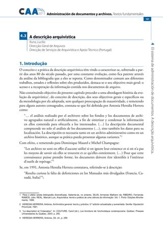 Administración de documentos y archivos. Textos fundamentales
4Elsistemadeadministracióndedocumentos.Adescriçãoarquivística.
161
1. Introdução
O conceito e a prática da descrição arquivística têm vindo a caracterizar-se, sobretudo a par-
tir dos anos 80 do século passado, por uma constante evolução, como fica patente através
da análise da bibliografia que a eles se reporta. Como denominador comum aos diferentes
trabalhos, estudos e reflexões sobre eles produzidos, destaca-se o seu objectivo mais geral: o
acesso e a recuperação da informação contida nos documentos de arquivo.
Não constituindo objectivo do presente capítulo proceder a uma abordagem história da evo-
lução da arquivística1
, do conceito de descrição, dos seus objectivos gerais e específicos ou
da metodologia por ela adoptada, sem qualquer preocupação de exaustividade, e remetendo
para alguns autores consagrados, constata-se que foi definida por Antonia Heredia Herrera
como:
“… el análisis realizado por el archivero sobre los fondos y los documentos de archi-
vo agrupados natural o artificialmente, a fin de sintetizar y condensar la información
en ellos contenida para ofrecerla a los interessados. (…) La descripción documental
compreende no solo el análisis de los documentos (…), sino también los datos para su
localización. La descripción es necesaria tanto en un archivo administrativo como en un
archivo histórico, aunque sa prática pueda presentar algunas variantes.”2
Com efeito, e remetendo para Dominique Maurel e Michel Champagne:
“Les archives ne sont en effet d’aucune utilité si on ignore leur existence et si on n’a pas
les moyens de savoir où elles se trouvent et ce qu’elles contiennent. (…) Pour que cette
connaissance puisse prendre forme, les documents doivent être identifiés à l’intérieur
d’outils de repérage.”3
Se, em 1991, Antonia Heredia Herrera constatava, referindo-se à descrição:
“Resulta curiosa la falta de defeniciones en los Manuales más divulgados (Francia, Ca-
nadá, Italia)”4
;
1	 Para o efeito existe bibliografia diversificada. Saliente-se, no entanto, SILVA, Armando Malheiro da; RIBEIRO, Fernanda;
RAMOS, Júlio; REAL, Manuel Luís, Arquivística: teoria e prática de uma ciência da informação. Vol. 1. Porto: Edições Afronta-
mento, 1999.
2	 HEREDIA HERRERA, Antonia, Archivística general: teoría y práctica. 5.ª edición actualizada y aumentada. Sevilla: Diputación
Provincial, 1991.
3	 “La description et l’indexation”. In: COUTURE, Carol (dir.), Les fonctions de l’archivistique contemporaine. Québec: Presses
Universitaires du Québec, 2003, p. 255.
4	 HEREDIA HERRERA, Antonia, Ob. cit., p. 299.
A descrição arquivística
Runa, Lucília
Direcção-Geral de Arquivos
Direcção de Serviços de Arquivística e Apoio Técnico (Portugal)
4.3
 