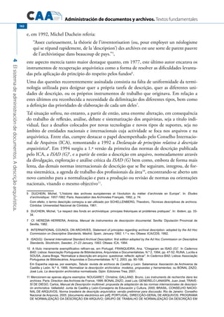 Administración de documentos y archivos. Textos fundamentales
4Elsistemadeadministracióndedocumentos.Adescriçãoarquivística.
162
e, em 1992, Michel Duchein referia:
“Assez curieusement, la théorie de l’inventorisation (ou, pour employer un néologisme
qui se répand rapidement, de la ‘description’) des archives est une sorte de parent pauvre
de l’archivistique dans beaucoup de pays.”5
,
este aspecto merecia tanto maior destaque quanto, em 1977, este último autor encarava os
instrumentos de recuperação arquivística como a forma de resolver as dificuldades levanta-
das pela aplicação do princípio do respeito pelos fundos6
.
Uma das questões recorrentemente assinalada consistia na falta de uniformidade da termi-
nologia utilizada para designar quer a própria tarefa de descrição, quer as diferentes uni-
dades de descrição, ou os próprios instrumentos de trabalho que originava. Em relação a
estes últimos era reconhecida a necessidade da delimitação dos diferentes tipos, bem como
a definição das prioridades de elaboração de cada um deles7
.
Tal situação sofreu, no entanto, a partir de então, uma enorme alteração, em consequência
do trabalho de reflexão, análise, debate e sistematização dos arquivistas, seja a título indi-
vidual, face a desafios colocados por novas tecnologias e novos tipos de suportes, seja no
âmbito de entidades nacionais e internacionais cuja actividade se foca nos arquivos e na
arquivística. Entre elas, cumpre destacar o papel desempenhado pelo Conselho Internacio-
nal de Arquivos (ICA), remontando a 1992 a Declaração de princípios relativa à descrição
arquivística8
. Em 1994 surgiu a 1.ª versão da primeira das normas de descrição publicada
pelo ICA, a ISAD (G)9
, e a partir de então a descrição em arquivo, nomeadamente através
da divulgação, exploração e análise crítica da ISAD (G) bem como, embora de forma mais
lenta, das demais normas internacionais de descrição que se lhe seguiram, integrou, de for-
ma sistemática, a agenda de trabalho dos profissionais da área10
, encontrando-se aberto um
novo caminho para a normalização e para a produção ou revisão de normas ou orientações
nacionais, visando o mesmo objectivo11
.
5	 DUCHEIN, Michel, “L’histoire des archives européennes et l’évolution du métier d’archiviste en Europe”. In: Études
d’archivistique: 1957-1992. Paris: Association des Archivistes Français, 1992, p. 74.
	 Com efeito, o termo descrição começou a ser utilizado por Schellenberg, Theodoro, Técnicas descriptivas de archivos.
Córdoba: Universidad Nacional de Córdoba, 1961.
6	 DUCHEIN, Michel, “Le respect des fonds en archivistique: principes théoriques et problèmes pratiques”. In: Ibidem, pp. 33-
34.
7	 Cf. HEREDIA HERRERA, Antónia, Manual de instrumentos de descripción documental. Sevilla: Diputación Provincial de
Sevilla, 1982.
8	 International Council on Archives, Statement of principles regarding archival description: adopted by the Ad Hoc
Commission on Descriptive Standards, Madrid, Spain, January 1992. 1.st
v. rev. Ottawa: ICA/CDS, 1992.
9	 ISAD(G): General International Standard Archival Description: first edition adopted by the Ad Hoc Commission on Descriptive
Standards, Stockholm, Sweden, 21-23 January, 1993. Ottawa: ICA, 1994.
10  A título meramente exemplificativo refiram-se, em Portugal, FRANQUEIRA, Ana. “Chegaram as ISAD (G)”. In Cadernos
BAD. Lisboa: Associação Portuguesa de Bibliotecários, Arquivistas e Documentalistas. N.º 2, 1994, pp. 47-52; RUNA, Lucília e
SOUSA, Joana Braga, “Normalizar a descrição em arquivo: questionar, reflectir, aplicar”. In Cadernos BAD. Lisboa: Associação
Portuguesa de Bibliotecários, Arquivistas e Documentalistas. N.º 2, 2003, pp. 80-108.
	 Em Espanha veja-se, por exemplo, Tabula: revista de archivos de Castilla y León. Salamanca: Asociación de Archiveros de
Castilla y León. N.º 4, 1999, Normalizar la descripción archivística: modelos, propuestas y herramientas; ou BONAL ZAZO,
José Luis, La descripción archivística normalizada. Gijón: Ediciones Trea, 2001.
11	Mencionem-se apenas alguns exemplos: NOUGARET, Christine; GALLAND, Bruno, Les instruments de recherche dans les
archives. Paris: Direction des Archives de France, 1999; BONAL ZAZO, José Luis; GENERELO LANASPA, Juan José; TRAVE-
SÍ DE DIEGO, Carlos, Manual de Descripción multinivel: propuesta de adaptación de las normas internacionales de descripci-
ón archivística. Valladolid: Junta de Castilla y León-Consejería de Educación y Cultura, 2000; BRASIL. CONSELHO NACIO-
NAL DE ARQUIVOS, Norma brasileira de descrição arquivística: versão preliminar para discussão. Rio de Janeiro: Conselho
Nacional de Arquivos, 2005. [documento electrónico em pdf]; PORTUGAL. DIRECÇÃO-GERAL DE ARQUIVOS. PROGRAMA
DE NORMALIZAÇÃO DA DESCRIÇÃO EM ARQUIVO; GRUPO DE TRABALHO DE NORMALIZAÇÃO DA DESCRIÇÃO EM
 