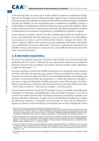 Administración de documentos y archivos. Textos fundamentales
4Elsistemadeadministracióndedocumentos.Adescriçãoarquivística.
164
A descrição não deixa, no entanto, de se revelar condição necessária ao cumprimento da legis-
lação que em Portugal, como em vários outros países, regula o acesso aos documentos das Ad-
ministrações (por elas produzidos no âmbito do desenvolvimento das suas funções e actividades)
por parte dos cidadãos, em nome de princípios como a transparência, a igualdade, a justiça e a
imparcialidade; ou a legislação que determina o direito de acesso, por parte dos cidadãos, à infor-
mação contida nos processos em que são parte interessada. Tais direitos pressupõem não apenas
o conhecimento da sua existência, mas igualmente a possibilidade de a localizar e recuperar.
O que importa, no entanto, salientar, de todo o trabalho desenvolvido no sentido de pro-
mover a normalização da descrição arquivística, é que na concordância ou na discordância,
na aceitação ou na crítica, as normas internacionais tiveram a vantagem de suscitar a dis-
cussão, o debate, a reflexão sobre as práticas até então adoptadas, directamente relacionadas
com a problemática do acesso à informação17
; dotaram os arquivistas de instrumentos de
trabalho comuns; constituíram-se na base da troca e da partilha de informação entre dife-
rentes sistemas de descrição18
.
2. A descrição arquivística
O conceito de descrição arquivística encontra-se hoje definido nas normas internacionais
produzidas pelo ICA como “a elaboração de uma representação exacta de uma unidade de
descrição e das partes que a compõem, caso existam, através da recolha, análise, organização
e registo de informação …”19
.
São assim assumidas, como base do trabalho de descrição, um conjunto de tarefas complexas
mas bem conhecidas dos arquivistas, que contaram, desde um período bem anterior ao apa-
recimento das normas de descrição do ICA, com metodologias próprias. Contemplam, por
um lado, as características físicas dos documentos e a análise dos respectivos conteúdos e,
por outro, o registo da informação recolhida, que pode revestir diferentes graus de profun-
didade, materializados em diferentes tipos de instrumentos de descrição (basicamente guias
– nível Fundo; inventários – nível Série; ou catálogos – nível Documento).
A área fundamental de intervenção do ICA prendeu-se com a necessidade, potenciada pelas
tecnologias da informação, pela globalização e pela necessidade de integrar, a nível não só
nacional mas também internacional, descrições provenientes de diferentes entidades num
sistema unificado de informação. A opção recaiu na pré-definição de grelhas para o registo
da informação: elementos a contemplar, sua estruturação em zonas, tipo de informação a
registar em cada um, sendo remetida para um conjunto mais ou menos alargado de normas
levado a que o tratamento dedicado à documentação fotográfica se tenha centrado no documento em si, preterindo-se a visão
global que permite identificar e explicar o contexto de produção dos documentos, essencial à compreensão de um todo, que
em arquivo, é sempre maior do que a soma das partes”. In: PORTUGAL. DIRECÇÃO-GERAL DE ARQUIVOS, CENTRO POR-
TUGUÊS DE FOTOGRAFIA, Guia de fundos e colecções fotográficos 07. Lisboa: DGARQ, 2007. Introdução técnica, p. 13.
��������������������������������������������������������������������������������������������������������������������������Sobre as consequências, na arquivística em geral e na descrição em particular, da adopção de uma abordagem centrada no
acesso à informação, por contraposição a uma abordagem centrada na guarda física dos documentos, cf. MENNE-HARITZ,
Angelika, “Acess: the reformulation of an archival paradigm”. In: Archival science: International journal on recorded information.
Kluwer Academic Publishers. Vol. 1, n.º 1, 2001, pp. 57-82.
�����������������������������������������������������������������������������Para uma síntese do processo de desenvolvimento das normas internacionais ISAD (G) e ISAAR (CPF), bem como para
um balanço geral das consequências da sua publicação, pode consultar-se VITALI, Stefano, “El esfuerzo de normalización
internacional”. In: Tabula: Revista de Archivos de Castilla y León. Salamanca: Asociación de Archiveros de Castilla y León. N.º
7, 2004, pp. 11-22.
����������������������������������������������������������������������������������������������������������������������A definição surge em todas as quatro normas de descrição do ICA. Remete-se aqui para a primeira a ser publicada: a ISAD
(G), p.15.
 