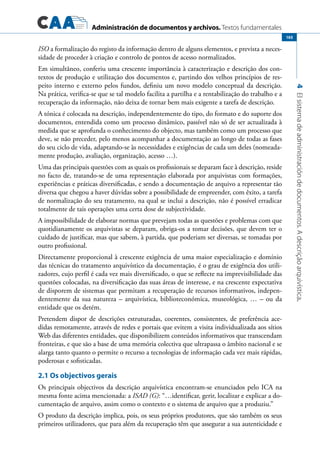 Administración de documentos y archivos. Textos fundamentales
4Elsistemadeadministracióndedocumentos.Adescriçãoarquivística.
165
ISO a formalização do registo da informação dentro de alguns elementos, e prevista a neces-
sidade de proceder à criação e controlo de pontos de acesso normalizados.
Em simultâneo, conferiu uma crescente importância à caracterização e descrição dos con-
textos de produção e utilização dos documentos e, partindo dos velhos princípios de res-
peito interno e externo pelos fundos, definiu um novo modelo conceptual da descrição.
Na prática, verifica-se que se tal modelo facilita a partilha e a rentabilização do trabalho e a
recuperação da informação, não deixa de tornar bem mais exigente a tarefa de descrição.
A tónica é colocada na descrição, independentemente do tipo, do formato e do suporte dos
documentos, entendida como um processo dinâmico, passível não só de ser actualizada à
medida que se aprofunda o conhecimento do objecto, mas também como um processo que
deve, se não preceder, pelo menos acompanhar a documentação ao longo de todas as fases
do seu ciclo de vida, adaptando-se às necessidades e exigências de cada um deles (nomeada-
mente produção, avaliação, organização, acesso …).
Uma das principais questões com as quais os profissionais se deparam face à descrição, reside
no facto de, tratando-se de uma representação elaborada por arquivistas com formações,
experiências e práticas diversificadas, e sendo a documentação de arquivo a representar tão
diversa que chegou a haver dúvidas sobre a possibilidade de empreender, com êxito, a tarefa
de normalização do seu tratamento, na qual se inclui a descrição, não é possível erradicar
totalmente de tais operações uma certa dose de subjectividade.
A impossibilidade de elaborar normas que prevejam todas as questões e problemas com que
quotidianamente os arquivistas se deparam, obriga-os a tomar decisões, que devem ter o
cuidado de justificar, mas que sabem, à partida, que poderiam ser diversas, se tomadas por
outro profissional.
Directamente proporcional à crescente exigência de uma maior especialização e domínio
das técnicas do tratamento arquivístico da documentação, é o grau de exigência dos utili-
zadores, cujo perfil é cada vez mais diversificado, o que se reflecte na imprevisibilidade das
questões colocadas, na diversificação das suas áreas de interesse, e na crescente expectativa
de disporem de sistemas que permitam a recuperação de recursos informativos, indepen-
dentemente da sua natureza – arquivística, biblioteconómica, museológica, … – ou da
entidade que os detém.
Pretendem dispor de descrições estruturadas, coerentes, consistentes, de preferência ace-
didas remotamente, através de redes e portais que evitem a visita individualizada aos sítios
Web das diferentes entidades, que disponibilizem conteúdos informativos que transcendam
fronteiras, e que são a base de uma memória colectiva que ultrapassa o âmbito nacional e se
alarga tanto quanto o permite o recurso a tecnologias de informação cada vez mais rápidas,
poderosas e sofisticadas.
2.1 Os objectivos gerais
Os principais objectivos da descrição arquivística encontram-se enunciados pelo ICA na
mesma fonte acima mencionada: a ISAD (G): “…identificar, gerir, localizar e explicar a do-
cumentação de arquivo, assim como o contexto e o sistema de arquivo que a produziu.”
O produto da descrição implica, pois, os seus próprios produtores, que são também os seus
primeiros utilizadores, que para além da recuperação têm que assegurar a sua autenticidade e
 