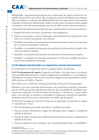 Administración de documentos y archivos. Textos fundamentales
4Elsistemadeadministracióndedocumentos.Adescriçãoarquivística.
166
fidedignidade, o que passa pela garantia de que os documentos de arquivo permanecem vin-
culados, durante todo o seu ciclo de vida, ao respectivo contexto de produção e de utilização.
Mas visa também o exercício de uma cidadania informada, que exige o acesso à documentação
produzida no âmbito das Administrações ainda na sua fase activa, ou posteriormente, quando
a sua função é só já a de memória do que aconteceu, de onde aconteceu, de como aconteceu.
O processo de normalização da descrição visa, pois, e parafraseando as normas internacionais20
:
	 Produzir descrições consistentes, apropriadas e auto-explicativas;•	
	 Facilitar a recuperação e a troca de informação sobre documentos de arquivo, bem como•	
sobre o seu contexto de produção e de utilização;
	 Possibilitar uma melhor interpretação dos documentos de arquivo com base na apreensão•	
do seu contexto de produção e utilização;
	 Possibilitar o intercâmbio das descrições dos produtores de documentos de arquivo, bem•	
como das respectivas funções;
	 Possibilitar o intercâmbio das descrições dos detentores de documentos de arquivo;•	
	 Possibilitar a integração de descrições provenientes de diferentes entidades detentoras•	
num sistema unificado de informação.
2.2 Os objectos da descrição e as respectivas normas internacionais
O cumprimento de tais objectivos, define os próprios objectos de descrição:
2.2.1 Os documentos de arquivo, integrados nos fundos e nas partes que os constituem,
na sua multiplicidade de formas e suportes, organicamente produzidos e / ou acumulados e
utilizados por uma pessoa colectiva, por uma pessoa singular ou por uma família no desem-
penho das suas actividades e funções.
Para o efeito existe a ISAD (G), norma geral destinada à descrição da documentação.
Relembre-se que não contempla documentação com características especiais, remetendo,
para esse efeito, para normas específicas já existentes. Esta necessidade de articulação torna-
se premente, sobretudo, no nível mais baixo de descrição – o Documento – já que é sobre-
tudo a esse nível que se manifesta a necessidade de representar características específicas,
decorrentes seja da forma como a informação é veiculada, seja do suporte21
.
A ISAD (G) contempla um total de 26 elementos de informação (enumerados no quadro
1), repartidos por 7 zonas:
	 Zona da identificação•	 , destinada a identificar a unidade de descrição.
	 Zona do contexto•	 , utilizada para o registo de informação sobre a origem e a custódia da
unidade de descrição.
	 Zona do conteúdo e estrutura•	 , que recolhe informação relativa ao assunto e organização da
unidade de descrição.
	 Zona das condições de acesso e utilização•	 , que contém informação sobre a acessibilidade /
���ISAD(G), Introdução, pp. 11 e 12.
21 ISAD (G), Apêndice B, Exemplos completos, p. 53: “De acordo com I.4, as regras locais ou existentes podem utilizar-se para
tipos especiais de documentação (isto ocorre normalmente no nível de descrição da peça).”
 