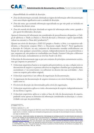 Administración de documentos y archivos. Textos fundamentales
4Elsistemadeadministracióndedocumentos.Adescriçãoarquivística.
167
disponibilidade da unidade de descrição.
	 Zona da documentação associada•	 , destinada ao registo de informação sobre documentação
com uma relação significativa com a unidade de descrição.
	 Zona das notas•	 , que acomoda informação especializada ou que não pode ser incluída em
nenhuma das demais zonas.
	 Zona do controlo da descrição•	 , destinada ao registo de informação sobre como, quando e
por quem foi elaborada a descrição.
Apenas 6 elementos de informação são considerados de preenchimento obrigatório: o Códi-
go de referência; o Título; as Data(s); o Nível de descrição; a Dimensão e suporte (quantidade,
volume ou extensão); o Nome do(s) produtor(es)22
.
Quanto aos níveis de descrição a ISAD (G) propõe o Fundo e a Série, e as respectivas sub-
divisões, o Documento composto (File) e o Documento simples (Item)23
. Prevê igualmente
a descrição de Colecções, ou seja, conjuntos de documentos reunidos artificialmente em
função de uma qualquer característica comum, independentemente da sua proveniência e
que, enquanto tal, não podem ser confundidas com Fundos. Existem Colecções a diferentes
níveis de descrição, nomeadamente ao nível do Fundo e da Série.
A descrição da documentação rege-se por um conjunto de princípios comummente aceites,
mas que importa ter presentes24
:
	 A descrição arquivística baseia-se no respeito pela proveniência, ou seja, a relação entre os•	
documentos de arquivo e as pessoas colectivas ou singulares e famílias que os produziram,
acumularam e / ou conservaram e os utilizaram no decurso das suas actividades –, bem
como no respeito pela ordem original;
	 A descrição arquivística é um reflexo da organização da documentação;•	
	 A organização da documentação de arquivo estrutura-se em níveis hierárquicos, relacio-•	
nados entre si;
	 Os níveis de descrição são determinados pelos níveis de organização;•	
	 A descrição arquivística aplica-se a toda a documentação de arquivo, independentemente•	
da sua forma e suporte;
	 A descrição arquivística aplica-se a todas as fases de vida da documentação de arquivo,•	
podendo variar apenas os elementos de informação considerados na descrição, e a exaus-
tividade com que são preenchidos;
���Ibidem, I.12, p. 13.
23 Ibidem, Apêndice A-1, p. 49.
Note-se que na tradução portuguesa da ISAD (G) o termo File foi traduzido para Processo e o termo Item para Peça. Esta
opção não foi, no entanto, mantida nas orientações portuguesas para a descrição da documentação de arquivo, elaboradas
com base na referida norma.
24 Cf. PORTUGAL. ������������������������������������������������������������������������������DIRECÇÃO-GERAL DE ARQUIVOS. PROGRAMA DE NORMALIZAÇÃO DA DESCRIÇÃO EM ARQUIVO;
GRUPO DE TRABALHO DE NORMALIZAÇÃO DA DESCRIÇÃO EM ARQUIVO, Orientações para a descrição arquivística.
2.ª v. Lisboa: DGARQ, 2007. [Consult. Nov. 2010]. Acessível em: http://dgarq.gov.pt/servicos/documentos-tecnicos-e-nor-
mativos/lista-de-documentos/ Para uma abordagem mais detalhada podem consultar-se diferentes autores, entre os quais
MACNEIL, Heather, “The context is all: describing a fonds and its parts in accordance with the Rules for Archival Description”.
In: EASTWOOD, Terry (dir.), The archival fonds: from theory to practice=Le fonds d’archives: de la théorie à la pratique. [S.l.]:
Bureau of Canadian Archivists, 1992, pp. 195-225.
 
