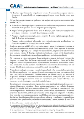 Administración de documentos y archivos. Textos fundamentales
4Elsistemadeadministracióndedocumentos.Adescriçãoarquivística.
168
A descrição arquivística aplica-se igualmente a toda a documentação de arquivo, indepen-•	
dentemente de ser produzida por uma pessoa colectiva, uma pessoa singular ou por uma
família.
Na base da descrição encontra-se igualmente um conjunto de regras claramente enunciadas
na ISAD (G)25
:
	 A descrição é feita do geral para o particular, com o objectivo de representar o contexto e•	
a estrutura hierárquica do Fundo e das partes que o compõem;
	 Regista informação pertinente para o nível de descrição, com o objectivo de representar•	
com rigor o contexto e o conteúdo da unidade de descrição;
	 Assegura a ligação entre descrições, com o objectivo de tornar explícita a posição da uni-•	
dade de descrição na hierarquia;
	 Assegura a não repetição da informação, com o objectivo de evitar a redundância em•	
descrições arquivísticas hierarquicamente relacionadas.
Tendo em conta que a ISAD (G) foi a primeira norma a surgir, foi nela que se centraram as
atenções das comunidades arquivísticas da maioria dos países, com o objectivo de proceder
à sua análise e exploração, de a integrar no seu quotidiano, de proceder à sua articulação
com normas e práticas de descrição nacionais ou locais, de a testar, através da aplicação a
documentação com diferentes características, a diferentes níveis de profundidade.
No entanto, e tal como se constatou da sua aplicação prática no âmbito do Instituto dos
Arquivos Nacionais/Torre do Tombo e da entidade que lhe sucedeu, a Direcção-Geral de
Arquivos26
, a sua utilização não conduz, necessariamente, a descrições normalizadas, coeren-
tes e consistentes, mesmo quando o preenchimentos dos elementos de informação tem em
conta o definido pelo conjunto de normas ISO por ela recomendadas.
A falta de normalização em relação à terminologia utilizada pelas comunidades arquivísticas
dos diferentes países, ou entre serviços de arquivo de um mesmo país, em nada contribui
para a normalização da descrição. Um dos aspectos que há que garantir, por exemplo, é
a aplicação coerente e consistente dos níveis de descrição, começando pelo Fundo, mas
passando também pelas diferentes partes que o constituem, com base na definição da sua
natureza e características, para proceder à sua delimitação.
Especificamente no que ao Fundo se reporta, bem como à aplicação do princípio da prove-
niência, é importante considerar a forma como a sua abordagem tem evoluído, desde que
Michel Duchein lhe dedicou o seu conhecido estudo27
. Com base na constatação da cres-
cente complexidade e mutabilidade das actuais Administrações, quando se trata de pessoas
colectivas, mas também, embora de uma outra forma, de pessoas singulares ou famílias,
bem como das consequências de que tal mutabilidade se reveste para a documentação pro-
duzida - no domínio da custódia, do controlo, da utilização e reutilização -, o princípio da
proveniência foi aprofundado, ganhando novas dimensões28
. Assim, para além de identificar
25  Ibidem, 2. Regras para a descrição multinível, p. 18.
26  A este respeito cf. RUNA, Lucília; PENTEADO, Pedro, “Surfeando de sigla en sigla: la Dirección General de Archivos (DGARQ)
y la normalización de la descripción en Portugal”. In: Tabula: Estudios Archivísticos de Castilla y León. Salamanca: Asociación
de Archiveros de Castilla y León. N.º 11, 2008, pp. 65-95.
27  “Le respect des fonds en archivistique: principes théoriques et problèmes pratiques”, já citado, pp. 9-34.
28  Para uma síntese relativa aos conceitos de fundo, proveniência, ordem original e problemáticas com eles directamente
 