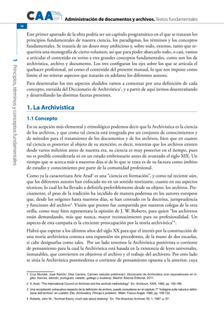 Administración de documentos y archivos. Textos fundamentales
1Principios,términosyconceptosfundamentales.
16
Este primer apartado de la obra podría ser un capítulo programático en el que se trataran los
principios fundamentales de nuestra ciencia, los paradigmas, los términos y los conceptos
fundamentales. Se trataría de un deseo muy ambicioso y, sobre todo, extenso, tanto que re-
queriría una monografía de cierto volumen; así que para poder abarcarlo todo, o casi, vamos
a articular el contenido en torno a tres grandes conceptos fundamentales, como son los de
archivística, archivo y documento. Los tres configuran los ejes sobre los que se articula el
quehacer profesional, así como el contenido del presente manual, lo que nos impone como
límite el no reiterar aspectos que tratarán en adelante los diferentes autores.
Para desentrañar los tres aspectos aludidos vamos a comenzar por una definición de cada
concepto, extraída del Diccionario de Archivística1
, y a partir de aquí iremos desentrañando
y desarrollando las distintas facetas presentes.
1. La Archivística
1.1 Concepto
En su acepción más elemental y etimológico podemos decir que la Archivística es la ciencia
de los archivos, y que como tal ciencia está integrada por un conjunto de conocimientos y
de métodos para el tratamiento de los documentos y de los archivos, bien que en cuanto
tal ciencia es posterior al objeto de su atención; es decir, mientras que los archivos existen
desde varios milenios antes de nuestra era, su ciencia es muy posterior en el tiempo, pues
no es posible considerarla ni en un estado embrionario antes de avanzado el siglo XIX. Un
tiempo que se acerca más a nuestros días si de lo que se trata es de su factura como ámbito
de estudio y conocimiento por parte de la comunidad profesional.
Como ya la caracterizara Arie Arad2
es una “ciencia en formación”, y como tal reciente aún,
que los diferentes autores han enfocado no en un sentido teorizante, cuanto en sus aspectos
técnicos; lo cual les ha llevado a definirla preferiblemente desde su objeto: los archivos. Pre-
cisamente, el peso de la tradición ha incidido de manera poderosa en los autores europeos
que, desde los orígenes hasta nuestros días, se han centrado en la doctrina, jurisprudencia
y funciones del archivo3
. Visión que pronto fue compartida por nuestros colegas de la otra
orilla, como muy bien representara la opinión de J. W. Roberts, para quien “los archiveros
están demandando, más que nunca, mayor reconocimiento para su profesionalidad. Un
aspecto de esta campaña es la creciente preocupación por la teoría archivística”4
.
Habrá que esperar a los últimos años del siglo XX para que el interés por la construcción de
una teoría archivística conozca una expansión sin precedentes, de la mano de dos escuelas,
si cabe designarlas como tales. Por un lado tenemos la Archivística positivista o corriente
de pensamiento para la cual la Archivística está basada en la existencia de leyes universales,
inmutables, que convierten en objetivos el archivo y el trabajo del archivero. Por otro lado
se sitúa la Archivística postmoderna o corriente de pensamiento opuesta a la anterior, cuya
1	 Cruz Mundet, José Ramón; Díez Carrera, Carmen (estudio preliminar): Diccionario de Archivística (con equivalencias en in-
glés, francés, alemán, portugués, catalán, gallego y euskera). Madrid: Alianza Editorial, 2011.
2	 A. Arad, “The International Council on Archives and the archival methodology”. En: Archivum, XXIX, 1982, pp. 182-186.
3	 Una recopilación exhaustiva respecto de la definición de archivo, puede consultarse en el capítulo 7º “Indagine sulla natura e defini-
zione dell’archivio” en Lodolini, Elio: Archivistica. Principi e problemi.. Milán: Franco Angeli, 1990, pp. 108-132.
4	 Roberts, John W., “Archival theory: much ado about shelving”. En: The American Archivist, 50, 1, 1987, p. 67.
 