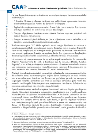 Administración de documentos y archivos. Textos fundamentales
4Elsistemadeadministracióndedocumentos.Adescriçãoarquivística.
168
Na base da descrição encontra-se igualmente um conjunto de regras claramente enunciadas
na ISAD (G)25
:
	 A descrição é feita do geral para o particular, com o objectivo de representar o contexto e•	
a estrutura hierárquica do Fundo e das partes que o compõem;
	 Regista informação pertinente para o nível de descrição, com o objectivo de representar•	
com rigor o contexto e o conteúdo da unidade de descrição;
	 Assegura a ligação entre descrições, com o objectivo de tornar explícita a posição da uni-•	
dade de descrição na hierarquia;
	 Assegura a não repetição da informação, com o objectivo de evitar a redundância em•	
descrições arquivísticas hierarquicamente relacionadas.
Tendo em conta que a ISAD (G) foi a primeira norma a surgir, foi nela que se centraram as
atenções das comunidades arquivísticas da maioria dos países, com o objectivo de proceder
à sua análise e exploração, de a integrar no seu quotidiano, de proceder à sua articulação
com normas e práticas de descrição nacionais ou locais, de a testar, através da aplicação a
documentação com diferentes características, a diferentes níveis de profundidade.
No entanto, e tal como se constatou da sua aplicação prática no âmbito do Instituto dos
Arquivos Nacionais/Torre do Tombo e da entidade que lhe sucedeu, a Direcção-Geral de
Arquivos26
, a sua utilização não conduz, necessariamente, a descrições normalizadas, coeren-
tes e consistentes, mesmo quando o preenchimentos dos elementos de informação tem em
conta o definido pelo conjunto de normas ISO por ela recomendadas.
A falta de normalização em relação à terminologia utilizada pelas comunidades arquivísticas
dos diferentes países, ou entre serviços de arquivo de um mesmo país, em nada contribui
para a normalização da descrição. Um dos aspectos que há que garantir, por exemplo, é
a aplicação coerente e consistente dos níveis de descrição, começando pelo Fundo, mas
passando também pelas diferentes partes que o constituem, com base na definição da sua
natureza e características, para proceder à sua delimitação.
Especificamente no que ao Fundo se reporta, bem como à aplicação do princípio da prove-
niência, é importante considerar a forma como a sua abordagem tem evoluído, desde que
Michel Duchein lhe dedicou o seu conhecido estudo27
. Com base na constatação da cres-
cente complexidade e mutabilidade das actuais Administrações, quando se trata de pessoas
colectivas, mas também, embora de uma outra forma, de pessoas singulares ou famílias,
bem como das consequências de que tal mutabilidade se reveste para a documentação pro-
duzida - no domínio da custódia, do controlo, da utilização e reutilização -, o princípio da
proveniência foi aprofundado, ganhando novas dimensões28
. Assim, para além de identificar
25  Ibidem, 2. Regras para a descrição multinível.
26  A este respeito cf. RUNA, Lucília; PENTEADO, Pedro, Surfeando de sigla en sigla: la Dirección General de Archivos (DGARQ)
y la normalización de la descripción en Portugal. In: Tabula: Estudios Archivísticos de Castilla y León. Salamanca: Asociación
de Archiveros de Castilla y León. N.º 11, 2008, pp. 65-95.
27  “Le respect des fonds en archivistique: principes théoriques et problèmes pratiques”, já citado, pp. 9-34.
28  Para uma síntese relativa aos conceitos de fundo, proveniência, ordem original e problemáticas com eles directamente
relacionadas cf. The archival fonds: from theory to practice=Le fonds d’archives: de la théorie à la pratique, já citado, especial-
mente a “Introdução geral”, da responsabilidade de Terry Eastwood, pp. 1-13; ou ainda COOK, Terry, “Archival science and
postmodernism: new formulations for old concepts”. In: Archival science: International journal on recorded information. Kluwer
Academic Publishers. Vol. 1, n.º 1, 2001, pp. 3-24, em especial pp. 21-22.
 