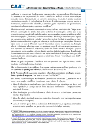 Administración de documentos y archivos. Textos fundamentales
4Elsistemadeadministracióndedocumentos.Adescriçãoarquivística.
169
e delimitar o produtor do fundo e, nessa base, proceder à correspondente delimitação da
documentação por ele produzida, há ainda a considerar a multiplicidade de outras relações
existentes entre a documentação e o respectivo contexto de produção. A análise funcional
constitui um exemplo. A multiplicidade de relações de diferentes tipos, que não apenas as
hierárquicas, existentes entre entidades, o ambiente, geral e específico, em que se situam,
constituem igualmente outros aspectos a considerar29
.
Mencione-se ainda a coerência, consistência e univocidade na construção dos Códigos de re-
ferência; a atribuição dos Títulos, bem como as fontes de informação a utilizar para o seu
preenchimento; a exaustividade da informação a registar em elementos como a História admi-
nistrativa / biográfica / familiar ou o Âmbito e conteúdo; a delimitação da informação a registar
em elementos como a História custodial e arquivística e Fonte imediata de aquisição ou trans-
ferência; como uniformizar o registo de informação em elementos que contemplam diferentes
tipos, como é o caso de Dimensão e suporte (quantidade, volume ou extensão), ou Avaliação,
selecção e eliminação; sobretudo tendo em conta que o tipo de informação a registar nos mes-
mos elementos de informação pode variar, tendo em conta o nível de descrição a que nos
encontramos; como conciliar o critério da não repetição da informação com o da elaboração
de descrições auto explicativas, sobretudo nos níveis mais baixos de descrição; como proceder
à delimitação entre a informação a registar no Título e no Âmbito e conteúdo, ao nível do Do-
cumento simples; etc.
Muitas são, pois, as questões a considerar, para não perder de vista aspectos como a consis-
tência e a coerência globais da descrição.
Mas o objecto da descrição está longe de se esgotar na documentação. Passa igualmente pelo
seu contexto de produção e utilização, obtido através da descrição de:
2.2.2 Pessoas colectivas, pessoas singulares e famílias associadas à produção, acumu-
lação e gestão de arquivos, com base na norma ISAAR (CPF)30
.
Esta norma é constituída por 31 elementos (enumerados no quadro 1), repartidos por 4
zonas e uma secção, esta última vocacionada para a criação de relações:
	 Zona da identificação•	 , destinada ao registo de informação que identifique, de forma uní-
voca, o produtor, e à criação de um ponto de acesso normalizado – a respectiva Forma
autorizada do nome;
	 Zona da descrição•	 , que reúne informação relativa à natureza, actividades e contexto de
inserção do produtor;
	 Zona das relações•	 , destinada ao registo e descrição de relações com outros produtores de
documentação de arquivo;
	 Zona do controlo•	 , que se destina a identificar, de forma unívoca, o registo de autoridade e
a registar como, quando e por que serviço o mesmo foi criado e mantido;
29  Para uma análise das potencialidades do princípio da proveniência, através da identificação e descrição da multiplicidade de
relações entre os documentos de arquivo e o respectivo contexto, cf. Hurley, Chris, Problems with Provenance. In: Archives
and Manuscripts. Vol. 23, n.º 2, november 1995, pp. 234-259. [Documento electrónico]. [Consult. Out. 2010]. Disponível em:
http://infotech.monash.edu/research/groups/rcrg/publications/provenance.html.
30  ISAAR (CPF): Norma Internacional de Autoridade Arquivística para Pessoas Colectivas, Pessoas Singulares e Famílias.
Conselho Internacional de Arquivos; trad. Grupo de Trabalho para a Normalização da Descrição em Arquivo. 2.ª ed. [Em
linha]. Lisboa: Instituto dos Arquivos Nacionais/ Torre do Tombo, 2004. [Consult. Set. 2010]. Acessível em: http://dgarq.gov.pt/
files/2008/09/isaar_pt.pdf. (Doravante referida como ISAAR (CPF)).
 