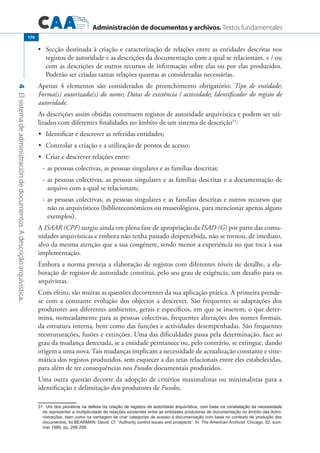 Administración de documentos y archivos. Textos fundamentales
4Elsistemadeadministracióndedocumentos.Adescriçãoarquivística.
170
Secção destinada à criação e caracterização de relações entre as entidades descritas nos•	
registos de autoridade e as descrições da documentação com a qual se relacionam, e / ou
com as descrições de outros recursos de informação sobre elas ou por elas produzidos.
Poderão ser criadas tantas relações quantas as consideradas necessárias.
Apenas 4 elementos são considerados de preenchimento obrigatório: Tipo de entidade;
Forma(s) autorizada(s) do nome; Datas de existência / actividade; Identificador do registo de
autoridade.
As descrições assim obtidas constituem registos de autoridade arquivística e podem ser uti-
lizados com diferentes finalidades no âmbito de um sistema de descrição31
:
•		 Identificar e descrever as referidas entidades;
•		 Controlar a criação e a utilização de pontos de acesso;
•		 Criar e descrever relações entre:
-	as pessoas colectivas, as pessoas singulares e as famílias descritas;
-	as pessoas colectivas, as pessoas singulares e as famílias descritas e a documentação de
arquivo com a qual se relacionam;
-	as pessoas colectivas, as pessoas singulares e as famílias descritas e outros recursos que
não os arquivísticos (biblioteconómicos ou museológicos, para mencionar apenas alguns
exemplos).
A ISAAR (CPF) surgiu ainda em plena fase de apropriação da ISAD (G) por parte das comu-
nidades arquivísticas e embora não tenha passado despercebida, não se tornou, de imediato,
alvo da mesma atenção que a sua congénere, sendo menor a experiência no que toca à sua
implementação.
Embora a norma preveja a elaboração de registos com diferentes níveis de detalhe, a ela-
boração de registos de autoridade constitui, pelo seu grau de exigência, um desafio para os
arquivistas.
Com efeito, são muitas as questões decorrentes da sua aplicação prática. A primeira prende-
se com a constante evolução dos objectos a descrever. São frequentes as adaptações dos
produtores aos diferentes ambientes, gerais e específicos, em que se inserem, o que deter-
mina, nomeadamente para as pessoas colectivas, frequentes alterações dos nomes formais,
da estrutura interna, bem como das funções e actividades desempenhadas. São frequentes
reestruturações, fusões e extinções. Uma das dificuldades passa pela determinação, face ao
grau da mudança detectada, se a entidade permanece ou, pelo contrário, se extingue, dando
origem a uma nova. Tais mudanças implicam a necessidade de actualização constante e siste-
mática dos registos produzidos, sem esquecer a das teias relacionais entre eles estabelecidas,
para além de ter consequências nos Fundos documentais produzidos.
Uma outra questão decorre da adopção de critérios maximalistas ou minimalistas para a
identificação e delimitação dos produtores de Fundos.
������������������������������������������������������������������������������������������������������������������������Um dos pioneiros na defesa da criação de registos de autoridade arquivística, com base na constatação da necessidade
de representar a multiplicidade de relações existentes entre as entidades produtoras de documentação no âmbito das Admi-
nistrações, bem como na vantagem de criar categorias de acesso à documentação com base no contexto de produção dos
documentos, foi Bearman, David. Cf. “Authority control issues and prospects”. In: The American Archivist. Chicago. 52, sum-
mer 1989, pp. 298-299.
 