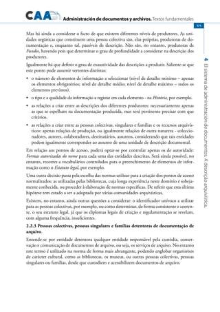 Administración de documentos y archivos. Textos fundamentales
4Elsistemadeadministracióndedocumentos.Adescriçãoarquivística.
171
Mas há ainda a considerar o facto de que existem diferentes níveis de produtores. As uni-
dades orgânicas que constituem uma pessoa colectiva são, elas próprias, produtoras de do-
cumentação e, enquanto tal, passíveis de descrição. Não são, no entanto, produtoras de
Fundos, havendo pois que determinar o grau de profundidade a considerar na descrição dos
produtores.
Igualmente há que definir o grau de exaustividade das descrições a produzir. Saliente-se que
este ponto pode assumir vertentes distintas:
	 o número de elementos de informação a seleccionar (nível de detalhe mínimo – apenas•	
os elementos obrigatórios; nível de detalhe médio; nível de detalhe máximo – todos os
elementos previstos).
	 o tipo e a qualidade da informação a registar em cada elemento - na•	 História, por exemplo.
	 as relações a criar entre as descrições dos diferentes produtores: necessariamente apenas•	
as que se espelham na documentação produzida, mas será pertinente precisar com que
critérios.
	 as relações a criar entre as pessoas colectivas, singulares e famílias e os recursos arquivís-•	
ticos: apenas relações de produção, ou igualmente relações de outra natureza - coleccio-
nadores, autores, colaboradores, destinatários, assuntos, considerando que tais entidades
podem igualmente corresponder ao assunto de uma unidade de descrição documental.
Em relação aos pontos de acesso, poderá optar-se por controlar apenas os de autoridade:
Formas autorizadas do nome para cada uma das entidades descritas. Será ainda possível, no
entanto, recorres a vocabulários controlados para o preenchimento de elementos de infor-
mação como o Estatuto legal, por exemplo.
Uma outra decisão passa pela escolha das normas utilizar para a criação dos pontos de acesso
normalizados: as utilizadas pelas bibliotecas, cuja longa experiência neste domínio é sobeja-
mente conhecida, ou proceder à elaboração de normas específicas. De referir que esta última
hipótese tem estado a ser a adoptada por várias comunidades arquivísticas.
Existem, no entanto, ainda outras questões a considerar: o identificador unívoco a utilizar
para as pessoas colectivas, por exemplo, ou como determinar, de forma consistente e coeren-
te, o seu estatuto legal, já que os diplomas legais de criação e regulamentação se revelam,
com alguma frequência, insuficientes.
2.2.3 Pessoas colectivas, pessoas singulares e famílias detentoras de documentação de
arquivo.
Entende-se por entidade detentora qualquer entidade responsável pela custódia, conser-
vação e comunicação de documentos de arquivo, ou seja, os serviços de arquivo. No entanto
este termo é utilizado na norma de forma mais abrangente, podendo englobar organismos
de carácter cultural, como as bibliotecas, os museus, ou outras pessoas colectivas, pessoas
singulares ou famílias, desde que custodiem e acessibilizem documentos de arquivo.
 
