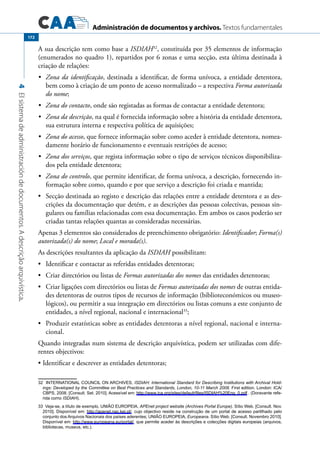 Administración de documentos y archivos. Textos fundamentales
4Elsistemadeadministracióndedocumentos.Adescriçãoarquivística.
172
A sua descrição tem como base a ISDIAH32
, constituída por 35 elementos de informação
(enumerados no quadro 1), repartidos por 6 zonas e uma secção, esta última destinada à
criação de relações:
	 Zona da identificação•	 , destinada a identificar, de forma unívoca, a entidade detentora,
bem como à criação de um ponto de acesso normalizado – a respectiva Forma autorizada
do nome;
	 Zona do contacto•	 , onde são registadas as formas de contactar a entidade detentora;
	 Zona da descrição•	 , na qual é fornecida informação sobre a história da entidade detentora,
sua estrutura interna e respectiva política de aquisições;
	 Zona do acesso•	 , que fornece informação sobre como aceder à entidade detentora, nomea-
damente horário de funcionamento e eventuais restrições de acesso;
	 Zona dos serviços•	 , que regista informação sobre o tipo de serviços técnicos disponibiliza-
dos pela entidade detentora;
	 Zona do controlo•	 , que permite identificar, de forma unívoca, a descrição, fornecendo in-
formação sobre como, quando e por que serviço a descrição foi criada e mantida;
	 Secção destinada ao registo e descrição das relações entre a entidade detentora e as des-•	
crições da documentação que detém, e as descrições das pessoas colectivas, pessoas sin-
gulares ou famílias relacionadas com essa documentação. Em ambos os casos poderão ser
criadas tantas relações quantas as consideradas necessárias.
Apenas 3 elementos são considerados de preenchimento obrigatório: Identificador; Forma(s)
autorizada(s) do nome; Local e morada(s).
As descrições resultantes da aplicação da ISDIAH possibilitam:
	 Identificar e contactar as referidas entidades detentoras;•	
	 Criar directórios ou listas de•	 Formas autorizadas dos nomes das entidades detentoras;
	 Criar ligações com directórios ou listas de•	 Formas autorizadas dos nomes de outras entida-
des detentoras de outros tipos de recursos de informação (biblioteconómicos ou museo-
lógicos), ou permitir a sua integração em directórios ou listas comuns a este conjunto de
entidades, a nível regional, nacional e internacional33
;
	 Produzir estatísticas sobre as entidades detentoras a nível regional, nacional e interna-•	
cional.
Quando integradas num sistema de descrição arquivística, podem ser utilizadas com dife-
rentes objectivos:
Identificar e descrever as entidades detentoras;•	
32  INTERNATIONAL COUNCIL ON ARCHIVES, ISDIAH: International Standard for Describing Institutions with Archival Hold-
ings: Developed by the Committee on Best Practices and Standards, London, 10-11 March 2008. First edition. London: ICA/
CBPS, 2008. [Consult. Set. 2010]. Acessível em: http://www.ica.org/sites/default/files/ISDIAH%20Eng_0.pdf . (Doravante refe-
rida como ISDIAH).
33  Veja-se, a título de exemplo, UNIÃO EUROPEIA, APEnet project website (Archives Portal Europe). Sítio Web. [Consult. Nov.
2010]. Disponível em: http://apenet.nac.kei.pl/, cujo objectivo reside na construção de um portal de acesso partilhado pelo
conjunto dos Arquivos Nacionais dos países aderentes; UNIÃO EUROPEIA, Europeana. Sítio Web. [Consult. Novembro 2010].
Disponível em: http://www.europeana.eu/portal/, que permite aceder às descrições e colecções digitais europeias (arquivos,
bibliotecas, museus, etc.).
 