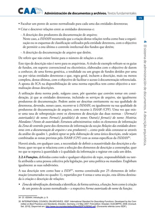 Administración de documentos y archivos. Textos fundamentales
4Elsistemadeadministracióndedocumentos.Adescriçãoarquivística.
173
Facultar um ponto de acesso normalizado para cada uma das entidades detentoras;•	
Criar e descrever relações entre as entidades detentoras e:•	
-	A descrição dos produtores da documentação de arquivo;
	 Neste caso, a ISDIAH recomenda que a criação destas relações tenha como base a organi-
zação ou os esquemas de classificação utilizados pela entidade detentora, com o objectivo
de permitir a esta última o controlo intelectual dos fundos que detém;
-	A descrição da documentação de arquivo que detêm.
De referir que não existe limite para o número de relações a criar.
Este tipo de descrição não é novo para os arquivistas. A título de exemplo refiram-se os guias
de fundos, em suporte convencional ou electrónico, elaborados com o objectivo de darem
a conhecer, de uma forma genérica, a totalidade ou um grupo de fundos detidos por uma
ou por várias entidades detentoras e que, regra geral, incluem a descrição, mais ou menos
completa, destas últimas, com o objectivo de facilitar o acesso à documentação referenciada.
A aposta do ICA na disponibilização de uma norma específica tem como objectivo a nor-
malização dessas descrições.
A utilização desta norma pode, nalguns casos, pôr questões que convém tomar em consi-
deração, já que as entidades detentoras, incluindo os serviços de arquivo, são igualmente
produtoras de documentação. Podem assim ser descritas estritamente na sua qualidade de
detentoras, devendo, nesses casos, recorrer-se à ISDIAH, ou igualmente na sua qualidade de
produtoras de documentação de arquivo, com recurso à ISAAR (CPF). Uma vez que exis-
te uma taxa de sobreposição entre os elementos de descrição das duas normas - (Forma(s)
autorizada(s) do nome; Forma(s) paralela(s) do nome; Outra(s) forma(s) do nome; História;
Mandatos / Fontes de autoridade; Estrutura administrativa; todos os elementos de informação
da Zona de controlo; parte dos elementos de informação da secção Relações das entidades deten-
toras com a documentação de arquivo e seus produtores) -, como pode aliás constatar-se através
da análise do quadro 1, poderá optar-se pela elaboração de uma única descrição, onde sejam
combinadas as zonas previstas pela ISAAR (CPF) com as zonas específicas da ISDIAH34
.
Haverá ainda, em qualquer caso, a necessidade de definir a exaustividade das descrições a ela-
borar, quer no que se relaciona com a selecção dos elementos de descrição a contemplar, quer
no que se reporta à quantidade e à qualidade da informação a registar em cada um deles.
2.2.4 Funções, definidas como todo e qualquer objectivo de topo, responsabilidade ou tare-
fa atribuída a uma pessoa colectiva pela legislação, por uma política ou mandato. Englobam
igualmente as suas subdivisões.
A sua descrição tem como base a ISDF35
, norma constituída por 25 elementos de infor-
mação (enumerados no quadro 1), repartidos por 4 zonas e uma secção, esta última destina-
da à criação e descrição de relações:
	 Zona da identificação•	 , destinada a identificar, de forma unívoca, a função, bem como à criação
de um ponto de acesso normalizado – a respectiva Forma autorizada do nome da função;
34  Cf. ISDIAH, Introdução, p. 9.
35  INTERNATIONAL COUNCIL ON ARCHIVES, ISDF: International Standard for Describing Functions: Developed by the Com-
mittee on Best Practices and Standards, Dresden, Germany, 2-4 May 2007. First edition. Dresden: ICA/CBPPS, 2008. [Consult.
Set. 2010]. Disponível em: http://www.ica.org/sites/default/files/ISDF%20ENG.pdf. (Doravante referida como ISDF).
 