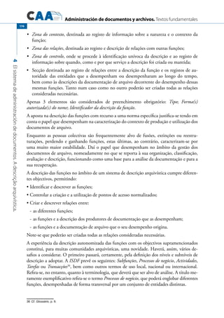 Administración de documentos y archivos. Textos fundamentales
4Elsistemadeadministracióndedocumentos.Adescriçãoarquivística.
174
	 Zona do contexto•	 , destinada ao registo de informação sobre a natureza e o contexto da
função;
	 Zona das relações•	 , destinada ao registo e descrição de relações com outras funções;
	 Zona do controlo•	 , onde se procede à identificação unívoca da descrição e ao registo de
informação sobre quando, como e por que serviço a descrição foi criada ou mantida;
	 Secção destinada ao registo de relações entre a descrição da função e os registos de au-•	
toridade das entidades que a desempenham ou desempenharam ao longo do tempo,
bem como às descrições da documentação de arquivo decorrente do desempenho dessas
mesmas funções. Tanto num caso como no outro poderão ser criadas todas as relações
consideradas necessárias.
Apenas 3 elementos são considerados de preenchimento obrigatório: Tipo; Forma(s)
autorizada(s) do nome; Identificador da descrição da função.
A aposta na descrição das funções com recurso a uma norma específica justifica-se tendo em
conta o papel que desempenham na caracterização do contexto de produção e utilização dos
documentos de arquivo.
Enquanto as pessoas colectivas são frequentemente alvo de fusões, extinções ou reestru-
turações, perdendo e ganhando funções, estas últimas, ao contrário, caracterizam-se por
uma muito maior estabilidade. Daí o papel que desempenham no âmbito da gestão dos
documentos de arquivo, nomeadamente no que se reporta à sua organização, classificação,
avaliação e descrição, funcionando como uma base para a análise da documentação e para a
sua recuperação.
A descrição das funções no âmbito de um sistema de descrição arquivística cumpre diferen-
tes objectivos, permitindo:
Identificar e descrever as funções;•	
Controlar a criação e a utilização de pontos de acesso normalizados;•	
Criar e descrever relações entre:•	
-	as diferentes funções;
-	as funções e a descrição dos produtores de documentação que as desempenham;
-	as funções e a documentação de arquivo que o seu desempenho origina.
Note-se que poderão ser criadas todas as relações consideradas necessárias.
A experiência da descrição autonomizada das funções com os objectivos supramencionados
constitui, para muitas comunidades arquivísticas, uma novidade. Haverá, assim, vários de-
safios a considerar. O primeiro passará, certamente, pela definição dos níveis e subníveis de
descrição a adoptar. A ISDF prevê os seguintes: Subfunções, Processos de negócio, Actividades,
Tarefas ou Transacções36
, bem como outros termos de uso local, nacional ou internacional.
Refira-se, no entanto, quanto à terminologia, que deverá que ser alvo de análise. A título me-
ramente exemplificativo refira-se o termo Processos de negócio, que poderá englobar diferentes
funções, desempenhadas de forma transversal por um conjunto de entidades distintas.
36 Cf. Glossário, p. 9.
 
