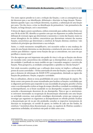 Administración de documentos y archivos. Textos fundamentales
4Elsistemadeadministracióndedocumentos.Adescriçãoarquivística.
175
Um outro aspecto prender-se-á com a evolução das funções, e com as consequências que
daí decorrem para a sua identificação, delimitação e descrição na longa duração. Nomea-
damente quando é que a sua evolução determina, na prática, a substituição de uma função
por outra. Um dos riscos a evitar na identificação da permanência / não permanência das
funções, na longa duração, será o anacronismo.
A leitura de alguns autores australianos, embora remetendo para análises desenvolvidas nos
anos 90 do século XX, identifica as questões com que nos deparamos na análise funcional:
definição de eventuais regras que determinam a taxonomia e o nome das funções; maior ou
menor abrangência do seu âmbito; características que determinam variantes das mesmas
funções; características que determinam a existência de funções distintas; existência / não
existência de princípios que determinam a sua evolução.
Assim, e a título meramente exemplificativo, será necessário avaliar se uma mudança do
nome de uma função determina ou não determina a existência de uma nova; ou analisar os
critérios para delimitar e separar novas funções das que as antecederam, nos casos em que
partilham o mesmo nome37
.
Um dos aspectos que será importante não perder de vista é o de que as funções não devem
ser encaradas como características das entidades que as desempenham, já que a existência
das entidades é justificada na exacta medida em que é necessário assegurar o exercício das
funções. Nesta perspectiva, as entidades correspondem a episódios na vida das funções38
.
Será ainda necessário considerar que a utilização desta norma vai implica a utilização de
pontos de acesso controlados – Formas autorizadas do nome das funções, o que não se verifica
para o elemento de informação da ISAAR (CPF) correspondente, destinado ao registo das
funções dos produtores: Funções, ocupações e actividades.
Para os utilizadores, abrem-se novas possibilidades de acesso à informação de arquivo. Po-
derão contar com pontos de acesso normalizados para localizar as funções e actividades que
se afigurarem pertinentes para responder às suas necessidades de pesquisa; perceber a forma
como o seu desempenho evoluiu ao longo do tempo; identificar a entidade ou entidades que
as desempenharam, ou se foram sucedendo no seu desempenho; recuperar com facilidade
acrescida a documentação decorrente do seu desempenho. Note-se que se anteriormen-
te estivessem interessados na recuperação da documentação relacionada com uma função
ou actividade concretas, num período cronológico determinado, teriam que começar por
investigar que organismo ou organismos as desempenharam no referido período; localizar
a documentação por ele ou por eles produzida; consultar os respectivos instrumentos de
descrição ou recuperação, no sentido de apurar, no âmbito de cada um dos fundos, da
existência / inexistência dessa documentação, já que, na sequência de Histórias custodiais e
arquivísticas atribuladas, tal existência não pode ser dada como certa.
37 Cf. Hurley, Chris, What, if anything, is a function? In: Archives and Manuscripts. Vol. 21, n.º 2,	november	1993,	pp. 208-220.
[Documento electrónico]. [Consult. Out. 2010]. Disponível em: http://infotech.monash.edu/research/groups/rcrg/publications/
whatif.html.
38  Idem - Problems with Provenance, já citado.
 