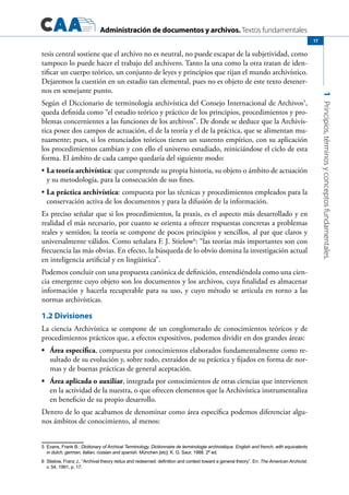 Administración de documentos y archivos. Textos fundamentales
1Principios,términosyconceptosfundamentales.
17
tesis central sostiene que el archivo no es neutral, no puede escapar de la subjetividad, como
tampoco lo puede hacer el trabajo del archivero. Tanto la una como la otra tratan de iden-
tificar un cuerpo teórico, un conjunto de leyes y principios que rijan el mundo archivístico.
Dejaremos la cuestión en un estadio tan elemental, pues no es objeto de este texto detener-
nos en semejante punto.
Según el Diccionario de terminología archivística del Consejo Internacional de Archivos5
,
queda definida como “el estudio teórico y práctico de los principios, procedimientos y pro-
blemas concernientes a las funciones de los archivos”. De donde se deduce que la Archivís-
tica posee dos campos de actuación, el de la teoría y el de la práctica, que se alimentan mu-
tuamente; pues, si los enunciados teóricos tienen un sustento empírico, con su aplicación
los procedimientos cambian y con ello el universo estudiado, reiniciándose el ciclo de esta
forma. El ámbito de cada campo quedaría del siguiente modo:
La teoría archivística•	 : que comprende su propia historia, su objeto o ámbito de actuación
y su metodología, para la consecución de sus fines.
La práctica archivística•	 : compuesta por las técnicas y procedimientos empleados para la
conservación activa de los documentos y para la difusión de la información.
Es preciso señalar que si los procedimientos, la praxis, es el aspecto más desarrollado y en
realidad el más necesario, por cuanto se orienta a ofrecer respuestas concretas a problemas
reales y sentidos; la teoría se compone de pocos principios y sencillos, al par que claros y
universalmente válidos. Como señalara F. J. Stielow6
: “las teorías más importantes son con
frecuencia las más obvias. En efecto, la búsqueda de lo obvio domina la investigación actual
en inteligencia artificial y en lingüística”.
Podemos concluir con una propuesta canónica de definición, entendiéndola como una cien-
cia emergente cuyo objeto son los documentos y los archivos, cuya finalidad es almacenar
información y hacerla recuperable para su uso, y cuyo método se articula en torno a las
normas archivísticas.
1.2 Divisiones
La ciencia Archivística se compone de un conglomerado de conocimientos teóricos y de
procedimientos prácticos que, a efectos expositivos, podemos dividir en dos grandes áreas:
Área específica•	 , compuesta por conocimientos elaborados fundamentalmente como re-
sultado de su evolución y, sobre todo, extraídos de su práctica y fijados en forma de nor-
mas y de buenas prácticas de general aceptación.
Área aplicada o auxiliar•	 , integrada por conocimientos de otras ciencias que intervienen
en la actividad de la nuestra, o que ofrecen elementos que la Archivística instrumentaliza
en beneficio de su propio desarrollo.
Dentro de lo que acabamos de denominar como área específica podemos diferenciar algu-
nos ámbitos de conocimiento, al menos:
5	 Evans, Frank B.: Dictionary of Archival Terminology. Dictionnaire de terminologie archivistique. English and french, with equivalents
in dutch, german, italian, russian and spanish. München [etc]: K. G. Saur, 1988. 2ª ed.
6	 Stielow, Franz J., “Archival theory redux and redeemed: definition and context toward a general theory”. En: The American Archivist,
v. 54, 1991, p. 17.
 