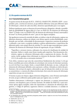 Administración de documentos y archivos. Textos fundamentales
4Elsistemadeadministracióndedocumentos.Adescriçãoarquivística.
180
2.3 As quatro normas do ICA
2.3.1 Características gerais
As quatro normas de descrição do ICA – ISAD (G), ISAAR (CPF), ISDIAH e ISDF – corres-
pondem, pois, a normas de estrutura, já que definem diferentes zonas para diferentes tipos
de informação e, dentro de cada uma delas, elementos especializados para o seu registo.
Definem igualmente quais os elementos de preenchimento obrigatório, abrindo a possibili-
dade de repetibilidade de alguns deles (é o caso, na ISAD (G), do elemento de informação
Datas39
. É ainda o caso, na ISAAR (CPF), do elemento de informação Forma(s) autorizada(s)
do nome40
ou Formas paralelas do nome41
, para só citar alguns exemplos).
São igualmente normas de conteúdo de dados, ao indicar o tipo de informação a registar nos
diferentes elementos, embora em relação a este último aspecto revelem flexibilidade, consi-
derando, por um lado, a diversidade da documentação e respectivos contextos de produção
e utilização e, por outro, as próprias tradições e práticas administrativas e arquivísticas dos
diferentes países, nem sempre fáceis de conciliar. É o caso da regra enunciada para o preen-
chimento do elemento de informação Sistema de organização, em que é definido:
“Especificar a estrutura interna, ordenação e/ou sistema de classificação da unidade de
descrição. Indicar o modo como foram tratados pelo arquivista. Para documentos elec-
trónicos, registar ou referenciar informação sobre a arquitectura do sistema. Em alter-
nativa, incluir qualquer desta informação no elemento de descrição Âmbito e conteúdo
(3.3.1), de acordo com as convenções nacionais.”42
Com efeito, constata-se que uma das características fundamentais das normas é a de que
foram concebidas para serem utilizadas em articulação com normas de descrição nacionais,
ou servir de base à sua criação. Assim, a exaustividade da descrição, ou seja, a selecção dos
elementos de informação definidos como opcionais a utilizar, é deixada ao critério dos pro-
fissionais e dos serviços de arquivo, salientando-se que tal selecção deve ainda ter em conta
as características e a natureza do objecto da descrição, bem como do sistema de informação
arquivística em que esta vai inserir-se.
O mesmo se passa em relação a alguns elementos obrigatórios, como Forma(s) autorizada(s)
do nome, já que os diferentes países podem optar por registar uma, ou várias43
.
Também relativamente à informação a registar nos elementos, as normas internacionais
remetem, com frequência, para as normas nacionais. No âmbito da ISAD (G), e para men-
cionar apenas alguns exemplos, todos eles reportando-se a elementos de informação obri-
gatórios, o Código de referência, segmentos relativos à entidade detentora e à unidade de
39  Cf. p. 21: “Registar, relativamente a cada unidade de descrição, pelo menos um dos seguintes tipos de data, conforme se
considerar mais adequado à documentação e ao nível de descrição: … Data(s) em que os documentos de arquivo foram acu-
mulados… Data(s) em que os documentos foram produzidos. … Podem ser fornecidas outras datas identificadas de acordo
com convenções nacionais.”
40  As Orientações para a descrição arquivística portuguesas prevêem apenas o registo de uma única Forma autorizada do
nome. Cf. orientação 8.2.A3., p. 134.
41 ISAAR (CPF), nota 16, p. 15.
42 ISAD (G), 3.3.4, Regra, p. 35.
43 ISAAR (CPF), p. 16, 4.12.
 