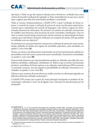 Administración de documentos y archivos. Textos fundamentales
4Elsistemadeadministracióndedocumentos.Adescriçãoarquivística.
181
descrição; o Título, no que diz respeito à selecção entre o formal ou o atribuído, bem como
a forma de proceder à indicação do registado; as Datas, nomeadamente no que toca a outros
tipos a registar, para além dos mencionados: produção e acumulação.
Todas as normas, fundamentalmente a ISAAR (CPF), à qual é atribuída, de forma ex-
pressa, o controlo da criação e utilização de pontos de acesso nas descrições arquivísticas,
remetem para a importância do controlo da linguagem e dos valores a registar em deter-
minados elementos de informação. No primeiro caso podem ser utilizados instrumentos
de trabalho como thesaurus, listas de pontos de acesso controlados, classificações. Uma vez
mais as normas internacionais remetem para normas nacionais ou desenvolvidas de forma
conjunta para cada idioma. Remetem ainda para um conjunto de normas ISO que podem
ser utilizadas com esse objectivo44
.
Os elementos em cujo preenchimento está prevista a utilização de pontos de acesso norma-
lizados, definidos no âmbito dos registos de autoridade arquivística, estão assinalados, no
quadro 2, com a letra (A).
Outros, no entanto, não directamente mencionados nas normas internacionais, poderão ser
preenchidos através do recurso a pontos de acesso normalizados. Encontram-se assinalados,
no quadro 2, com a letra (B).
Existem ainda elementos em cujo preenchimento podem ser utilizados, para além dos voca-
bulários controlados, codificações, classificações etc. Refira-se que as normas internacionais
prevêem e aconselham, de forma expressa, a sua utilização, remetendo para ISO’s ou normas
e convenções nacionais, mas não esgotam as possibilidades de utilização. Encontram-se as-
sinalados, no quadro 2, com a letra (C).
Saliente-se que os pontos de acesso devem ser criados com base na informação registada nos
diferentes elementos utilizados na descrição45
.
A ISAAR (CPF) assume que o ponto de acesso principal corresponde ao produtor da do-
cumentação, utilizando-o como elo de ligação com a descrição da documentação por ele
produzida46
.
44 ISAAR (CPF), pp. 11 e 12. As normas ISO mencionadas são as seguintes: ISO 999: 1996 – Information and documentation
- Guidelines for the content, organization and presentation of indexes. Genève: International Standards Organization. Corres-
ponde à NP 739: 1969, Índices de publicações. Lisboa: IPQ. ISO 2788: 1986 – Documentation - Guidelines for the establishment
and development of monolingual thesauri. Genève: International Standards Organization. Corresponde à NP 4036: 1992, Docu-
mentação – Tesauros monolingues: Directivas para a sua construção e desenvolvimento. Lisboa: IPQ. ISO 5963: 1985 – Docu-
mentation - Methods for examining documents, determining their subjects, and selecting indexing terms. Genève: International
Standards Organization. Corresponde à NP3715: 1989, Documentação – Métodos para a análise de documentos, determinação
do seu conteúdo e selecção de termos de indexação. Lisboa: IPQ. ISO 5964: 1985 – Documentation - Guidelines for the estab-
lishment and development of multilingual thesauri. Genève: International Standards Organization.
45   “Os pontos de acesso baseiam-se nos elementos de descrição. O seu valor é aferido através do controlo de autoridade.“ Cf.
ISAD (G), p. 13, I.14.
46  ISAAR (CPF), p. 10, 1.8 e 1.11.
 