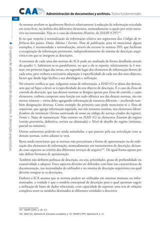 Administración de documentos y archivos. Textos fundamentales
4Elsistemadeadministracióndedocumentos.Adescriçãoarquivística.
188
As normas revelam-se igualmente flexíveis relativamente à redacção da informação veiculada
em texto livre, no âmbito dos diferentes elementos, nomeadamente a opção por texto narra-
tivo ou estruturado. Veja-se o caso do elemento História, da ISAAR (CPF)101
.
Já no que respeita à normalização da informação relativa aos segmentos dos Códigos de re-
ferência dos países, Datas, Idioma / Escrita, Nota de publicação, para só mencionar alguns
exemplos, é recomendada a normalização, através do recurso às normas ISO, que facilitam
a recuperação da informação pertinente, independentemente do sistema de descrição arqui-
vístico em que se integrem as descrições.
A estrutura de cada uma das normas do ICA pode ser analisada de forma detalhada através
do quadro 1. Salientem-se os paralelismos, no que a ela se reporta, relativamente às 4 nor-
mas: em primeiro lugar das zonas, em segundo lugar dos elementos de informação dentro de
cada uma, pese embora a necessária adaptação à especificidade de cada um dos seus objectos,
factor que desde logo facilita a sua abordagem e utilização.
No entanto verifica-se que, nalgumas zonas de informação, a ISAD (G) se afasta das demais,
sem que tal fique a dever-se à especificidade do seu objecto de descrição. É o caso da Zona do
controlo da descrição, que nas demais normas se designa apenas por Zona do controlo, e cujos
elementos, embora cumpram uma função em tudo idêntica aos das demais normas, são em
menor número – vários deles agregando informação de natureza diferente – recebendo tam-
bém designações diversas. Como exemplo do primeiro caso pode mencionar-se a Nota do
arquivista, que agrega informação registada, nas três restantes normas, nos elementos Identi-
ficadores da instituição (Forma autorizada do nome ou código do serviço criador do registo),
Fontes e Notas de manutenção. Não existem na ISAD (G) os elementos Estatuto do registo
(versão provisória, definitiva, revista ou eliminada) e Nível de detalhe do registo (mínimo,
parcial ou máximo).
Outras assimetrias poderão ser ainda assinaladas, e que passam pela sua articulação com as
demais normas, como adiante se verá.
Resta ainda mencionar que as normas não preconizam a forma de apresentação ou de orde-
nação dos elementos de informação, nomeadamente em instrumentos de descrição, deixan-
do esses aspectos ao critério dos diferentes serviços de arquivo102
. De igual forma optam por
não definir formatos de apresentação.
Também não definem políticas de descrição, ou seja, prioridades, graus de profundidade ou
exaustividade a adoptar. Estes aspectos deverão ser definidos com base nas características da
documentação, nas necessidades do utilizador e no sistema de descrição arquivístico no qual
deverão integrar-se as descrições.
Embora o ICA assuma que as normas podem ser utilizadas em sistemas manuais ou infor-
matizados, a verdade é que o modelo conceptual de descrição para o qual apontam sugere
a utilização de bases de dados relacionais, com capacidade de suportar uma teia de relações
complexa entre os módulos destinados às diferentes entidades a descrever.
����ISAAR (CPF), p. 20, 5.2.
����ISAD (G), Apêndice B, Exemplos completos, p. 53. ISAAR (CPF), Apêndice B, p. 41.
 