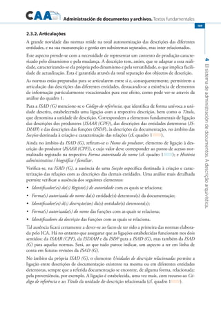 Administración de documentos y archivos. Textos fundamentales
4Elsistemadeadministracióndedocumentos.Adescriçãoarquivística.
189
2.3.2. Articulações
A grande novidade das normas reside na total autonomização das descrições das diferentes
entidades, e na sua manutenção e gestão em subsistemas separados, mas inter-relacionados.
Este aspecto prende-se com a necessidade de representar um contexto de produção caracte-
rizado pelo dinamismo e pela mudança. A descrição tem, assim, que se adaptar a essa reali-
dade, caracterizando-se ela própria pelo dinamismo e pela versatilidade, o que implica facili-
dade de actualização. Esta é garantida através da total separação dos objectos de descrição.
As normas estão preparadas para se articularem entre si e, consequentemente, permitirem a
articulação das descrições das diferentes entidades, destacando-se a existência de elementos
de informação particularmente vocacionados para esse efeito, como pode ver-se através da
análise do quadro 1.
Para a ISAD (G) mencione-se o Código de referência, que identifica de forma unívoca a uni-
dade descrita, estabelecendo uma ligação com a respectiva descrição, bem como o Título,
que denomina a unidade de descrição. Correspondem a elementos fundamentais de ligação
das descrições dos produtores (ISAAR (CPF)), das descrições das entidades detentoras (IS-
DIAH) e das descrições das funções (ISDF), às descrições da documentação, no âmbito das
Secções destinada à criação e caracterização das relações (cf. quadro 1 ).
Ainda no âmbito da ISAD (G), refiram-se o Nome do produtor, elemento de ligação à des-
crição do produtor (ISAAR (CPF)), e cujo valor deve corresponder ao ponto de acesso nor-
malizado registado na respectiva Forma autorizada do nome (cf. quadro 1 ); e História
administrativa / biográfica / familiar.
Verifica-se, na ISAD (G), a ausência de uma Secção específica destinada à criação e carac-
terização das relações com as descrições das demais entidades. Uma análise mais detalhada
permite verificar a ausência dos seguintes elementos:
	 Identificador(es) do(s) Registo(s) de autoridade•	 com os quais se relaciona;
	 Forma(s) autorizada do nome•	 da(s) entidade(s) detentora(s) da documentação;
	 Identificador(es) d(s) descrição(ões)•	 da(s) entidade(s) detentora(s);
	 Forma(s) autorizada(s) do nome•	 das funções com as quais se relaciona;
	 Identificadores da descrição•	 das funções com as quais se relaciona.
Tal ausência ficará certamente a dever-se ao facto de ter sido a primeira das normas elabora-
da pelo ICA. Há no entanto que assegurar que as ligações estabelecidas funcionam nos dois
sentidos: da ISAAR (CPF), da ISDIAH e da ISDF para a ISAD (G), mas também da ISAD
(G) para aquelas normas. Será, ao que tudo parece indicar, um aspecto a ter em linha de
conta em futuras revisões da ISAD (G).
No âmbito da própria ISAD (G), o elemento Unidades de descrição relacionadas permite a
ligação entre descrições de documentação existente na mesma ou em diferentes entidades
detentoras, sempre que a referida documentação se encontre, de alguma forma, relacionada:
pela proveniência, por exemplo. A ligação é estabelecida, uma vez mais, com recurso ao Có-
digo de referência e ao Título da unidade de descrição relacionada (cf. quadro 1 ).
 