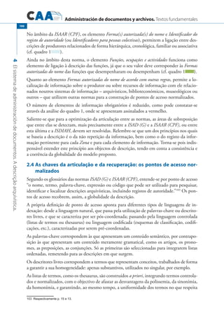 Administración de documentos y archivos. Textos fundamentales
4Elsistemadeadministracióndedocumentos.Adescriçãoarquivística.
190
No âmbito da ISAAR (CPF), os elemento Forma(s) autorizada(s) do nome e Identificador do
registo de autoridade (ou Identificadores para pessoas colectivas), permitem a ligação entre des-
crições de produtores relacionados de forma hierárquica, cronológica, familiar ou associativa
(cf. quadro 1 ).
Ainda no âmbito desta norma, o elemento Funções, ocupações e actividades funciona como
elemento de ligação à descrição das funções, já que o seu valor deve corresponder às Formas
autorizadas do nome das funções que desempenharam ou desempenham (cf. quadro 1 ).
Quanto ao elemento Formas autorizadas do nome de acordo com outras regras, permite a lo-
calização de informação sobre o produtor ou sobre recursos de informação com ele relacio-
nados noutros sistemas de informação – arquivísticos, biblioteconómicos, museológicos ou
outros – que utilizem outras normas para a construção de pontos de acesso normalizados.
O número de elementos de informação obrigatórios é reduzido, como pode constatar-se
através da análise do quadro 1, onde se apresentam assinalados a vermelho.
Saliente-se que para a optimização da articulação entre as normas, as áreas de sobreposição
que entre elas se detectam, mais precisamente entre a ISAD (G) e a ISAAR (CPF), ou entre
esta última e a ISDIAH, devem ser resolvidas. Relembre-se que um dos princípios nos quais
se baseia a descrição é o da não repetição da informação, bem como o do registo da infor-
mação pertinente para cada Zona e para cada elemento de informação. Torna-se pois indis-
pensável estender este princípio aos objectos de descrição, tendo em conta a consistência e
a coerência da globalidade do modelo proposto.
2.4	As chaves da articulação e da recuperação: os pontos de acesso nor-
malizados
Segundo os glossários das normas ISAD (G) e ISAAR (CPF), entende-se por ponto de acesso
“o nome, termo, palavra-chave, expressão ou código que pode ser utilizado para pesquisar,
identificar e localizar descrições arquivísticas, incluindo registos de autoridade.”103
Os pon-
tos de acesso recobrem, assim, a globalidade da descrição.
A própria definição de ponto de acesso aponta para diferentes tipos de linguagens de in-
dexação: desde a linguagem natural, que passa pela utilização de palavras-chave ou descrito-
res livres, e que se caracteriza por ser pós-coordenada; passando pela linguagem controlada
(listas de termos ou thesaurus) ou linguagem codificada (esquemas de classificação, codifi-
cações, etc.), caracterizadas por serem pré-coordenadas.
As palavras-chave correspondem às que apresentam um conteúdo semântico, por contrapo-
sição às que apresentam um conteúdo meramente gramatical, como os artigos, os prono-
mes, as preposições, as conjunções. Só as primeiras são seleccionadas para integrarem listas
ordenadas, remetendo para as descrições em que surgem.
Os descritores livres correspondem a termos que representam conceitos, trabalhados de forma
a garantir a sua homogeneidade: apenas substantivos, utilizados no singular, por exemplo.
As listas de termos, como os thesaurus, são construídos a priori, integrando termos controla-
dos e normalizados, com o objectivo de afastar as desvantagens da polissemia, da sinonímia,
da homonímia, e garantindo, ao mesmo tempo, a uniformidade dos termos no que respeita
�������������������������������Respectivamente p. 15 e 13.
 