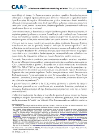 Administración de documentos y archivos. Textos fundamentales
4Elsistemadeadministracióndedocumentos.Adescriçãoarquivística.
191
à morfologia e à sintaxe. Os thesaurus remetem para áreas específicas do conhecimento, os
termos que os integram representam conceitos unívocos e relacionam-se segundo diferentes
tipos de relações: hierárquicas (definindo termos gerais e termos específicos); associativas
(definindo termos relacionados entre si); de equivalência (definindo termos sinónimos, bem
como quais os que, em tais circunstâncias, devem ser preferidos como termos de indexação
e quais os que devem ser preteridos).
Com o mesmo intuito, o de normalizar o registo de informação nos diferentes elementos, os
arquivistas podem igualmente socorrer-se de codificações, de classificações ou de outros ti-
pos de instrumentos de trabalho. As normas internacionais prevêem-no, de forma expressa,
ao remeter para a utilização de normas ISO ou para outras normas e convenções nacionais.
O recurso mais ou menos exaustivo ao controlo de criação e utilização de pontos de acesso
normalizados, terá que ser garantido através da utilização de normas específicas104
, ou à
utilização de outros instrumentos de trabalho acima mencionados, e deverá ser alvo de defi-
nição por parte de cada um dos sistemas de descrição arquivística com base nas suas próprias
características, nas características da documentação, nas necessidades dos utilizadores, nas
características das linguagens a utilizar, nos recursos humanos e técnicos existentes.
O controlo da sua criação e utilização, embora com menos tradição na área da arquivística
do que da biblioteconomia, era já um tema relevante antes da generalização das normas do
ICA105
. Estas retomaram a questão e, de acordo com as duas normas acima mencionadas,
ISAD (G) e ISAAR (CPF), o controlo da criação e utilização de pontos de acesso deverá ser
assegurado através do controlo das autoridades, ou seja, através dos registos de autoridade
de pessoas colectivas, pessoas singulares e famílias, mais precisamente através da combinação
de elementos como Formas autorizadas do nome, Formas paralelas do nome e Outras formas
do nome. Destinam-se, e ainda segundo as normas, a ser utilizadas, no âmbito da descrição,
para referenciar os produtores106
.
A posterior edição da ISDIAH e da ISDF, permite igualmente o controlo da criação e
utilização de pontos de acesso normalizados para as entidades detentoras, passíveis de ser
encaradas e descritas como um sub tipo de entidades produtoras, bem como para as funções
e suas subdivisões.
O objectivo fundamental da criação e controlo dos pontos de acesso consiste na busca e
recuperação, por parte do utilizador, de informação pertinente, garantindo, numa pesquisa,
a redução das taxas de “ruído” e de “silêncio”. Dito de uma outra forma: definido o universo
�����������������������������������������������������Em Portugal optou-se por dedicar um capítulo das ODA à escolha e construção de pontos de acesso normalizados. Inclui
orientações para pessoas colectivas, pessoas singulares, famílias e entidades geográficas.
	Em Espanha, existem várias normas dedicadas, no todo ou em parte, ao controlo de pontos de acesso: Gobierno de
Aragón. Departamento de Educación, Cultura y Deporte. GRUPO DE TRABAJO DE AUTORIDADES DE
ARAGÓN, ARANOR: Norma aragonesa para a descripción de autoridades de archivos. Gobierno de Aragón - Departamento
de Educació�nCultura y De
orte
, 2��8.
00
[c������.
Consult
Nov. 2��].
010
Dis
onível
em: h��p://www
tt
.���b��.���
anaadorg
/�����
admin
/���
arc
h���/�����
ivodocdo
w.
php?id=506; Gobierno de Aragón. Departamento de Educación, Cultura y Deporte. Grupo de trabajo
de descriptores geográficos de Aragón - GEODARA: Norma aragonesa para la creación de descriptores geo-
gráficos. V. 1.0 de Junio de 2010. [Consult. Nov. 2010]. Disponível em : http://www.sipca.es e http://www.aragon.es; ESPAÑA.
MINISTERIO DE CULTURA. SUBDIRECCIÓN GENERAL DE LOS ARCHIVOS ESTATALES. GRUPO DE TRABAJO DE INDI�
ZACIÓN DE LOS ARCHIVOS ESTATALES, Norma para la elaboración de pontos de accesso normalizados de instituciones,
personas, famílias, lugares y matérias en el sistema de descripción archivística de los Archivos Estatales.. Julio de 2010. [Con�
sult. Nov. 2010]. Disponível em : http://www.mcu.es/archivos/Novedades/novedades_Puntos_Acceso_Normalizados.html.
���������������������������������������������������������Relativamente a esta temática cf. RIBEIRO, Fernanda, Indexação e controlo de autoridade em arquivo. Porto: Câmara Mu�
nicipal – Departamento de Arquivos, 1996.
����ISAD (G) 2, p. 13, I.14.
 