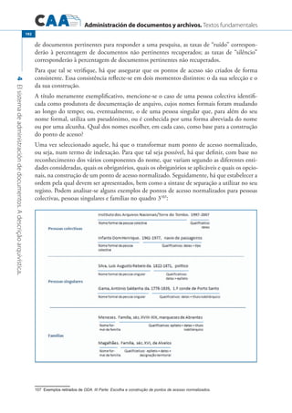 Administración de documentos y archivos. Textos fundamentales
4Elsistemadeadministracióndedocumentos.Adescriçãoarquivística.
192
de documentos pertinentes para responder a uma pesquisa, as taxas de “ruído” correspon-
derão à percentagem de documentos não pertinentes recuperados; as taxas de “silêncio”
corresponderão à percentagem de documentos pertinentes não recuperados.
Para que tal se verifique, há que assegurar que os pontos de acesso são criados de forma
consistente. Essa consistência reflecte-se em dois momentos distintos: o da sua selecção e o
da sua construção.
A título meramente exemplificativo, mencione-se o caso de uma pessoa colectiva identifi-
cada como produtora de documentação de arquivo, cujos nomes formais foram mudando
ao longo do tempo; ou, eventualmente, o de uma pessoa singular que, para além do seu
nome formal, utiliza um pseudónimo, ou é conhecida por uma forma abreviada do nome
ou por uma alcunha. Qual dos nomes escolher, em cada caso, como base para a construção
do ponto de acesso?
Uma vez seleccionado aquele, há que o transformar num ponto de acesso normalizado,
ou seja, num termo de indexação. Para que tal seja possível, há que definir, com base no
reconhecimento dos vários componentes do nome, que variam segundo as diferentes enti-
dades consideradas, quais os obrigatórios, quais os obrigatórios se aplicáveis e quais os opcio-
nais, na construção de um ponto de acesso normalizado. Seguidamente, há que estabelecer a
ordem pela qual devem ser apresentados, bem como a sintaxe de separação a utilizar no seu
registo. Podem analisar-se alguns exemplos de pontos de acesso normalizados para pessoas
colectivas, pessoas singulares e famílias no quadro 3107
:
��������������������������Exemplos retirados de ODA: III Parte: Escolha e construção de pontos de acesso normalizados.
 