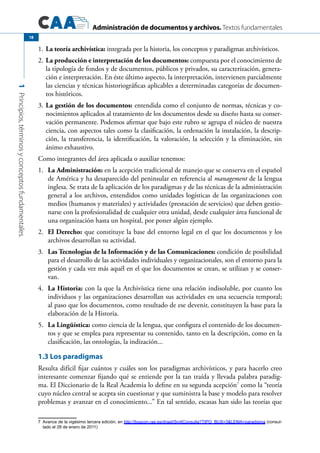 Administración de documentos y archivos. Textos fundamentales
1Principios,términosyconceptosfundamentales.
18
La teoría archivística:1.	 integrada por la historia, los conceptos y paradigmas archivísticos.
La producción e interpretación de los documentos:2.	 compuesta por el conocimiento de
la tipología de fondos y de documentos, públicos y privados, su caracterización, genera-
ción e interpretación. En éste último aspecto, la interpretación, intervienen parcialmente
las ciencias y técnicas historiográficas aplicables a determinadas categorías de documen-
tos históricos.
La gestión de los documentos:3.	 entendida como el conjunto de normas, técnicas y co-
nocimientos aplicados al tratamiento de los documentos desde su diseño hasta su conser-
vación permanente. Podemos afirmar que bajo este rubro se agrupa el núcleo de nuestra
ciencia, con aspectos tales como la clasificación, la ordenación la instalación, la descrip-
ción, la transferencia, la identificación, la valoración, la selección y la eliminación, sin
ánimo exhaustivo.
Como integrantes del área aplicada o auxiliar tenemos:
La Administración:1.	 en la acepción tradicional de manejo que se conserva en el español
de América y ha desaparecido del peninsular en referencia al management de la lengua
inglesa. Se trata de la aplicación de los paradigmas y de las técnicas de la administración
general a los archivos, entendidos como unidades logísticas de las organizaciones con
medios (humanos y materiales) y actividades (prestación de servicios) que deben gestio-
narse con la profesionalidad de cualquier otra unidad, desde cualquier área funcional de
una organización hasta un hospital, por poner algún ejemplo.
El Derecho:2.	 que constituye la base del entorno legal en el que los documentos y los
archivos desarrollan su actividad.
Las Tecnologías de la Información y de las Comunicaciones:3.	 condición de posibilidad
para el desarrollo de las actividades individuales y organizacionales, son el entorno para la
gestión y cada vez más aquél en el que los documentos se crean, se utilizan y se conser-
van.
La Historia:4.	 con la que la Archivística tiene una relación indisoluble, por cuanto los
individuos y las organizaciones desarrollan sus actividades en una secuencia temporal;
al paso que los documentos, como resultado de ese devenir, constituyen la base para la
elaboración de la Historia.
La Lingüística:5.	 como ciencia de la lengua, que configura el contenido de los documen-
tos y que se emplea para representar su contenido, tanto en la descripción, como en la
clasificación, las ontologías, la indización...
1.3 Los paradigmas
Resulta difícil fijar cuántos y cuáles son los paradigmas archivísticos, y para hacerlo creo
interesante comenzar fijando qué se entiende por la tan traída y llevada palabra paradig-
ma. El Diccionario de la Real Academia lo define en su segunda acepción7
como la “teoría
cuyo núcleo central se acepta sin cuestionar y que suministra la base y modelo para resolver
problemas y avanzar en el conocimiento...” En tal sentido, escasas han sido las teorías que
7	 Avance de la vigésimo tercera edición, en http://buscon.rae.es/draeI/SrvltConsulta?TIPO_BUS=3&LEMA=paradigma (consul-
tado el 28 de enero de 2011)
 