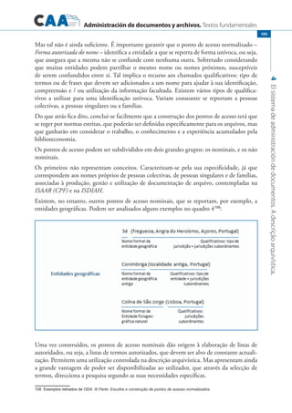 Administración de documentos y archivos. Textos fundamentales
4Elsistemadeadministracióndedocumentos.Adescriçãoarquivística.
193
Mas tal não é ainda suficiente. É importante garantir que o ponto de acesso normalizado –
Forma autorizada do nome – identifica a entidade a que se reporta de forma unívoca, ou seja,
que assegura que a mesma não se confunde com nenhuma outra. Sobretudo considerando
que muitas entidades podem partilhar o mesmo nome ou nomes próximos, susceptíveis
de serem confundidos entre si. Tal implica o recurso aos chamados qualificativos: tipo de
termos ou de frases que devem ser adicionados a um nome para ajudar à sua identificação,
compreensão e / ou utilização da informação facultada. Existem vários tipos de qualifica-
tivos a utilizar para uma identificação unívoca. Variam consoante se reportam a pessoas
colectivas, a pessoas singulares ou a famílias.
Do que atrás fica dito, conclui-se facilmente que a construção dos pontos de acesso terá que
se reger por normas estritas, que poderão ser definidas especificamente para os arquivos, mas
que ganharão em considerar o trabalho, o conhecimento e a experiência acumulados pela
biblioteconomia.
Os pontos de acesso podem ser subdivididos em dois grandes grupos: os nominais, e os não
nominais.
Os primeiros não representam conceitos. Caracterizam-se pela sua especificidade, já que
correspondem aos nomes próprios de pessoas colectivas, de pessoas singulares e de famílias,
associadas à produção, gestão e utilização de documentação de arquivo, contempladas na
ISAAR (CPF) e na ISDIAH.
Existem, no entanto, outros pontos de acesso nominais, que se reportam, por exemplo, a
entidades geográficas. Podem ser analisados alguns exemplos no quadro 4108
:
Uma vez construídos, os pontos de acesso nominais dão origem à elaboração de listas de
autoridades, ou seja, a listas de termos autorizados, que devem ser alvo de constante actuali-
zação. Permitem uma utilização controlada na descrição arquivística. Mas apresentam ainda
a grande vantagem de poder ser disponibilizadas ao utilizador, que através da selecção de
termos, direcciona a pesquisa segundo as suas necessidades específicas.
��������������������������Exemplos retirados de ODA: III Parte: Escolha e construção de pontos de acesso normalizados.	
 