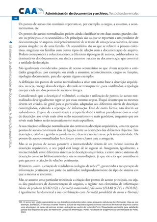 Administración de documentos y archivos. Textos fundamentales
4Elsistemadeadministracióndedocumentos.Adescriçãoarquivística.
194
Os pontos de acesso não nominais reportam-se, por exemplo, a cargos, a assuntos, a acon-
tecimentos, etc.
Os pontos de acesso normalizados podem ainda classificar-se em duas outras grandes clas-
ses: os principais, e os secundários. Os principais são os que se reportam a um produtor de
documentação de arquivo, independentemente de se tratar de uma pessoa colectiva, de uma
pessoa singular ou de uma família. Os secundários são os que se referem a pessoas colec-
tivas, singulares ou famílias com outros tipos de relação com a documentação de arquivo.
Podem corresponder a coleccionadores, a diferentes tipologias de autores, colaboradores ou
destinatários dos documentos, ou ainda a assuntos tratados na documentação que constitui
a unidade de descrição.
São igualmente considerados pontos de acesso secundários os que dizem respeito a enti-
dades geográficas, por exemplo, ou ainda a assuntos, acontecimentos, cargos ou funções,
tipologias documentais, para dar apenas alguns exemplos.
A definição dos pontos de acesso normalizados a criar tem como base a descrição arquivís-
tica, ou seja, emerge dessa descrição, devendo ser transparente, para o utilizador, a tipologia
em que cada um dos pontos de acesso se integra.
Considerando que a descrição é multinível, a criação e utilização de pontos de acesso nor-
malizados deve igualmente reger-se por essas mesmas regras. Daqui decorre que os mesmos
devem ser criados do geral para o particular, adaptados aos diferentes níveis de descrição
contemplados, evitando a repetição de informação. Dito de outra forma, não devem ser
redundantes. O grau de exaustividade e a especificidade a utilizar prendem-se com o nível
de descrição: aos níveis mais altos serão necessariamente mais genéricos, enquanto que aos
níveis mais baixos serão necessariamente mais específicos.
A sua criação e utilização normalizadas são centrais na descrição arquivística, uma vez que os
pontos de acesso constituem elos de ligação entre as descrições dos diferentes objectos. Tais
descrições, criadas e geridas separadamente, devem caracterizar-se pela interactividade. Os
pontos de acesso normalizados funcionam como chaves para a assegurar.
Mas se os pontos de acesso garantem a interactividade dentro de um mesmo sistema de
descrição arquivístico, o seu papel está longe de se esgotar aí. Asseguram, igualmente, a
interactividade entre diferentes sistemas de descrição arquivística, e entre estes e sistemas de
descrição como os biblioteconómicos ou os museológicos, já que são eles que contribuem
para garantir a criação de relações pertinentes.
Permitem, assim, a criação de verdadeiras ecologias de redes109
, garantindo a recuperação de
informação pertinente por parte do utilizador, independentemente do tipo de sistema em
que a mesma se encontre.
Mas se assume uma particular relevância a criação dos pontos de acesso principais, ou seja,
os dos produtores da documentação de arquivo, a registar nos elementos de informação
Nome do produtor (ISAD (G)) e Forma(s) autorizada(s) do nome (ISAAR (CPF) e ISDIAH),
é igualmente fundamental a sua combinação com Forma(s) paralela(s) do nome e Outra(s)
109 O termo tem vindo a generalizar-se nos trabalhos produzidos sobre redes enquanto estruturas de informação. Veja-se, por
exemplo, BARBEDO, Francisco Vicente Teixeira, Estudo de requisitos organizacionais e técnicos de redes de arquivos usando
uma abordagem de redes de actores sociais: aplicação ao sector do vinho do Porto. Dissertação submetida para satisfação
parcial dos requisitos do grau de mestre em Gestão de Informação. Porto: Faculdade de Engenharia da Universidade do Porto,
2003.
 