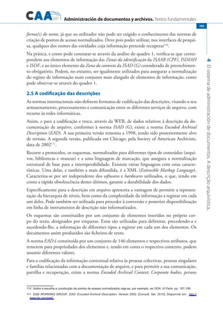 Administración de documentos y archivos. Textos fundamentales
4Elsistemadeadministracióndedocumentos.Adescriçãoarquivística.
195
forma(s) do nome, já que ao utilizador não pode ser exigido o conhecimento das normas de
criação de pontos de acesso normalizados. Deve pois poder utilizar, nos interfaces de pesqui-
sa, qualquer dos nomes das entidades cuja informação pretende recuperar110
.
Na prática, e como pode constatar-se através da análise do quadro 1, verifica-se que corres-
pondem aos elementos de informação das Zonas da identificação da ISAAR (CPF), ISDIAH
e ISDF, e ao único elemento da Zona do contexto da ISAD (G) considerado de preenchimen-
to obrigatório. Podem, no entanto, ser igualmente utilizados para assegurar a normalização
do registo de informação num conjunto mais alargado de elementos de informação, como
pode observar-se através do quadro 1.
2.5 A codificação das descrições
As normas internacionais não definem formatos de codificação das descrições, visando o seu
armazenamento, processamento e comunicação entre os diferentes serviços de arquivo, com
recurso às redes informáticas.
Assim, e para a codificação e troca, através da WEB, de dados relativos à descrição da do-
cumentação de arquivo, conformes à norma ISAD (G), existe a norma Encoded Archival
Description (EAD). A sua primeira versão remonta a 1998, tendo sido posteriormente alvo
de revisão. A segunda versão, publicada em Chicago, pela Society of American Archivists,
data de 2002111
.
Recorre a protocolos, os esquemas, normalizados para diferentes tipos de conteúdos (arqui-
vos, bibliotecas e museus) e a uma linguagem de marcação, que assegura a normalização
estrutural de base para a interoperabilidade. Existem várias linguagens com estas caracte-
rísticas. Uma delas, e também a mais difundida, é a XML (Extensible Markup Language).
Caracteriza-se por ser independente dos softwares e hardwares utilizados, o que, tendo em
conta a rápida obsolescência destes últimos, garante a durabilidade dos dados.
Especificamente para a descrição em arquivo apresenta a vantagem de permitir a represen-
tação da hierarquia de níveis, bem como da complexidade da informação a registar em cada
um deles. Pode também ser utilizada para proceder à conversão e posterior disponibilização
em linha de instrumentos de descrição não informatizados.
Os esquemas são constituídos por um conjunto de elementos inseridos no próprio cor-
po do texto, designados por etiquetas. Estas são utilizadas para delimitar, precedendo-a e
sucedendo-lhe, a informação de diferentes tipos a registar em cada um dos elementos. Os
documentos assim produzidos são ficheiros de texto.
A norma EAD é constituída por um conjunto de 146 elementos e respectivos atributos, que
remetem para propriedades dos elementos e, tendo em conta o respectivo contexto, podem
assumir diferentes valores.
Para a codificação da informação contextual relativa às pessoas colectivas, pessoas singulares
e famílias relacionadas com a documentação de arquivo, e para permitir a sua comunicação,
partilha e recuperação, existe a norma Encoded Archival Context: Corporate bodies, persons
�������������������������������������������������������������������������������������������Sobre a escolha e construção de pontos de acesso normalizados veja-se, por exemplo, as ODA: III Parte. pp. 197-199.
��������EAD Working Group, EAD: Encoded Archival Description. Version 2002. [Consult. Set. 2010]. Disponível em: http://
www.loc.gov/ead/.
 