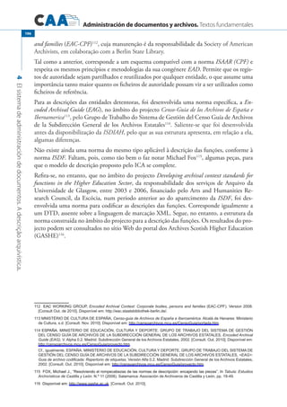 Administración de documentos y archivos. Textos fundamentales
4Elsistemadeadministracióndedocumentos.Adescriçãoarquivística.
196
and families (EAC-CPF)112
, cuja manutenção é da responsabilidade da Society of American
Archivists, em colaboração com a Berlin State Library.
Tal como a anterior, corresponde a um esquema compatível com a norma ISAAR (CPF) e
respeita os mesmos princípios e metodologias da sua congénere EAD. Permite que os regis-
tos de autoridade sejam partilhados e reutilizados por qualquer entidade, o que assume uma
importância tanto maior quanto os ficheiros de autoridade possam vir a ser utilizados como
ficheiros de referência.
Para as descrições das entidades detentoras, foi desenvolvida uma norma específica, a En-
coded Archival Guide (EAG), no âmbito do projecto Censo-Guia de los Archivos de España e
Iberoamerica113
, pelo Grupo de Trabalho do Sistema de Gestión del Censo Guía de Archivos
de la Subdirección General de los Archivos Estatales114
. Saliente-se que foi desenvolvida
antes da disponibilização da ISDIAH, pelo que as sua estrutura apresenta, em relação a ela,
algumas diferenças.
Não existe ainda uma norma do mesmo tipo aplicável à descrição das funções, conforme à
norma ISDF. Faltam, pois, como tão bem o faz notar Michael Fox115
, algumas peças, para
que o modelo de descrição proposto pelo ICA se complete.
Refira-se, no entanto, que no âmbito do projecto Developing archival context standards for
functions in the Higher Education Sector, da responsabilidade dos serviços de Arquivo da
Universidade de Glasgow, entre 2003 e 2006, financiado pelo Arts and Humanities Re-
search Council, da Escócia, num período anterior ao do aparecimento da ISDF, foi des-
envolvida uma norma para codificar as descrições das funções. Corresponde igualmente a
um DTD, assente sobre a linguagem de marcação XML. Segue, no entanto, a estrutura da
norma construída no âmbito do projecto para a descrição das funções. Os resultados do pro-
jecto podem ser consultados no sítio Web do portal dos Archives Scotish Higher Education
(GASHE)116
.
��������EAC Working Group, Encoded Archival Context: Corporate bodies, persons and families (EAC-CPF). Version 2008.
[Consult Out. de 2010]. Disponível em: http://eac.staatsbibliothek-berlin.de/.
���MNISTÉRIO DE CULTURA DE ESPAÑA, Censo-guia de Archivos de España e Iberoamérica. Alcalá de Henares: Ministerio
de Cultura, s.d. [Consult. Nov. 2010]. Disponível em: http://censoarchivos.mcu.es/CensoGuia/portada.htm.
�����������ESPAÑA. Ministerio de Educación, Cultura y Deporte. Grupo de Trabajo del Sistema de Gestión
del Censo Guía de Archivos de la Subdirección General de los Archivos Estatales, Encoded Archival
Guide (EAG). V. Alpha 0.2. Madrid: Subdirección General de los Archivos Estatales, 2002. [Consult. Out. 2010]. Disponível em:
http://censoarchivos.mcu.es/CensoGuia/proyecto.htm.
	Cf., igualmente, ESPAÑA. Ministerio de Educación, Cultura y Deporte, Grupo de Trabajo del Sistema de
Gestión del Censo Guía de Archivos de la Subdirección General de los Archivos Estatales, EAG:
Guia de archivo codificada: Repertorio de etiquetas. Versión Alfa 0.2. Madrid: Subdirección General de los Archivos Estatales,
2002. [Consult. Out. 2010]. Disponível em: http://censoarchivos.mcu.es/CensoGuia/proyecto.htm.
����������������������������������������������������������������������������������������������������������FOX, Michael J., “Resolviendo el rompecabezas de las normas de descripción: encajando las piezas”. In Tabula: Estudios
Archivísticos de Castilla y León. N.º 11 (2008). Salamanca: Asociación de Archiveros de Castilla y León, pp. 19-49.
�������������������Disponível em: http://www.gashe.ac.uk. [Consult. Out. 2010].
 
