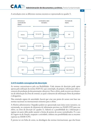 Administración de documentos y archivos. Textos fundamentales
4Elsistemadeadministracióndedocumentos.Adescriçãoarquivística.
197
A articulação entre as diferentes normas encontra-se representada no quadro 5:
2.6 O modelo conceptual da descrição
As normas caracterizam-se pela sua flexibilidade. Cada sistema de descrição pode optar
apenas pela utilização da norma ISAD (G), que contempla, ela própria, informação sobre o
contexto de produção da documentação a descrever. Para o efeito, pode recorrer aos elemen-
tos de informação da Zona do contexto, na qual o elemento de informação Nome do produtor
é obrigatório.
Não existindo registo de autoridade, haverá que criar esse ponto de acesso com base nas
normas nacionais ou internacionais existentes para o efeito.
A História administrativa / biográfica poderá ser apresentada num único texto narrativo, ou
estruturada, no conjunto de elementos de informação previstos na ISAAR (CPF) para esse
efeito, na Zona da descrição (cf. quadro 1). Saliente-se a possibilidade de a informação a
registar em parte deles poder assumir a forma de pontos de acesso normalizados. É o caso
de Lugares ou de Funções, ocupações e actividades, embora essa possibilidade não se encontre
expressa na ISAAR (CPF).
É preciso ter em linha de conta, na abordagem das normas internacionais, que elas foram
 