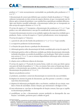Administración de documentos y archivos. Textos fundamentales
4Elsistemadeadministracióndedocumentos.Adescriçãoarquivística.
199
produtor n.º 1 terão necessariamente continuidade nas produzidas pelos produtores n.º 2
e n.º 3117
.
A documentação de conservação definitiva que constitui o fundo do produtor n.º 1 foi par-
cialmente incorporada em dois serviços de arquivo distintos, já que a incorporação não foi
directa: após a extinção do produtor, a sua custódia ficou repartida por entidades diferentes.
Após uma história custodial acidentada, a documentação acabou por ser incorporada em
dois serviços de arquivo distintos: n.º I e n.º II.
O serviço de arquivo n.º I incorporou a documentação dos produtores n.º 2 e n.º 3 que
perdeu o seu valor administrativo, mas que foi considerada de conservação definitiva.
A restante documentação encontra-se nas unidades orgânicas das respectivas entidades que a
produzem. Assim, o serviço de arquivo n.º I prevê, periodicamente, novas incorporações.
O serviço de arquivo n.º I descreve:
1.	a parcela de cada um dos fundos dos produtores n.º 1, n.º 2 e n.º 3 que custodia;
2.	os respectivos produtores da documentação;
3.	as funções das quais decorre a produção dos documentos;
4.	informação genérica sobre documentação do fundo custodiada pelo serviço de arquivo II;
5.	informação genérica sobre as diferentes entidades que detêm documentação relacionada,
incluindo ela própria, no sentido de possibilitar a sua localização. Pode incluir os produ-
tores activos n.º 2 e n.º 3, caso os mesmos disponibilizem informação sobre a documen-
tação que produzem;
6. relações entre os diferentes objectos de descrição.
O serviço de arquivo n.º II procede da mesma forma, tendo em conta que detém apenas
uma parte do fundo do produtor n.º 1. Este, no entanto, bem como as funções que desem-
penhou e a documentação que produziu, estão relacionadas com os produtores, funções e
documentação dos produtores n.º 2 e n.º 3.
Quanto aos produtores activos:
a)	produzem, acumulam e conservam documentação no exercício das suas actividades;
b) 	dispõem de sistemas de gestão de documentos, que lhes permite o controlo e a recupe-
ração dessa documentação;
c)	dispõem de informação privilegiada sobre a sua história, condições da sua criação, man-
datos e fontes de autoridade, missão e funções, que sistematizam e divulgam on line;
d)	inter-relacionam-se, com base no desempenho de funções comuns, facto que se espelha
na documentação produzida;
e)	acessibilizam, on line, a documentação corrente produzida no desempenho das suas
funções / actividades, pertinente para o cidadão em geral.
������������������������������������������������������������������������������������������������������������������������Para a análise das consequências da reestruturação de entidades produtoras de documentação na gestão dos documentos
produzido, nomeadamente no que respeita à delimitação dos respectivos fundos documentais e respectiva titularidade, cf.
PORTUGAL. INSTITUTO DOS ARQUIVOS NACIONAIS/TORRE DO TOMBO, Orientações para a gestão de documentos de
arquivo no contexto de uma reestruturação da Administração Central do Estado. Lisboa: DGARQ, 2006. [Consult. Nov. 2010].
Disponível em: http://dgarq.gov.pt/files/2008/10/orientacoes_ace.pdf, p. 20 e segs.
 