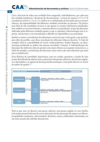 Administración de documentos y archivos. Textos fundamentales
4Elsistemadeadministracióndedocumentos.Adescriçãoarquivística.
200
Caso a descrição de todas estas entidades fosse assegurada, individualmente, por cada uma
das entidades produtoras / detentoras de documentação – serviços de arquivo n.º I e n.º II
e produtores activos n.º 2 e n.º 3, verificar-se-ia sobreposição de descrições para os mesmos
objectos, da responsabilidade das diferentes entidades envolvidas no processo. Tal prática,
para além de não rentabilizar recursos (e não apenas os recursos informativos produzidos,
mas também os recursos humanos e materiais afectos à sua produção), já que das descrições
elaboradas pelas diferentes entidades apenas as que se reportam à documentação não se re-
petem, não promove a sua normalização e dificulta ou impossibilita a sua articulação.
Justifica-se assim a centralização da informação contextual, que é mais geral, o que permite,
para além da partilha, uma eficaz articulação dos diferentes objectos descritos. A título de
exemplo refira-se a possibilidade de reunir, intelectualmente, fundos dispersos, ou docu-
mentação produzida no âmbito das mesmas actividades / funções. A individualização das
descrições dos diferentes objectos permite uma maior eficácia na sua gestão (mencione-se, a
título de exemplo, a actualização das descrições, bem como a das teias relacionais que entre
elas se estabelecem).
Estes ficheiros de autoridades arquivísticas, uma vez criados, permitem a criação de teias
muito diversificada de relações entre as descrições das pessoas colectivas, das pessoas singula-
res e das famílias e os registos de descrição da documentação, como pode observar-se através
da análise do quadro 7:
Note-se que uma vez descrita uma pessoa colectiva, uma pessoa singular ou uma família,
será sempre possível relacioná-la com as descrições de documentação de arquivo em diferen-
tes qualidades: produtora, coleccionadora, detentora, autora, colaboradora, destinatária, ou
até como assunto dos referidos documentos.
 
