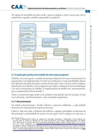 Administración de documentos y archivos. Textos fundamentales
4Elsistemadeadministracióndedocumentos.Adescriçãoarquivística.
201
Os registos de autoridade permitem ainda a aposta na ligação a outros recursos que não os
arquivísticos, segundo o modelo representado no quadro 8:
2.7 A aplicação prática do modelo de descrição proposto
Definido, em termos gerais, o modelo de descrição subjacente às normas internacionais, há
que proceder à sua implementação. E tendo em consideração as vastas possibilidades abertas
pela aplicação articulada das quatro normas de descrição, trata-se de uma tarefa complexa,
pautada por novos desafios e novas exigências, que implica a adopção de novas metodologias
e de novos instrumentos de trabalho. A implementação do modelo terá, necessariamente,
que ser programada de forma faseada118
.
Assim, e em primeiro lugar, poder-se-ão considerar duas grandes áreas de actuação, no que
toca à descrição: a da documentação e a das autoridades arquivísticas.
2.7.1 Documentação
Em relação à documentação – Fundos, Colecções e respectivas subdivisões –, cada entidade
detentora será responsável pela respectiva descrição.
Caberá a cada uma delas a definição das políticas a adoptar: prioridades na descrição da
documentação e profundidade da mesma, ou seja, qual o nível a adoptar em cada caso, o
������������� �������������� �������� ��� ��������� ��� ����������� ������������� �� ������������ �� ������ ���������� ����Foram já desenvolvidos modelos de sistemas de informação arquivística a implementar a nível nacional, ten�
do como base as normas de descrição do ICA. Pode mencionar-se, em Portugal, DIRECÇÃO-GERAL DE ARQUI�
VOS, Modelo para um Ficheiro Nacional de Autoridades Arquivísticas (FNAA). Lisboa: DGARQ, 2008, p. 9 e 10. [Con�
sult. Out. 2010]. Disponível em: http://dgarq.gov.pt/servicos/documentos-tecnicos-e-normativos/lista-de-documentos/.
Em Espanha, refira-se Comisión de Normas Españolas de Descripción Archivística, Modelo conceptual de
descripción archivística y requisitos de datos básicos de las descripciones de documentos de archivo, agentes y funciones.
Parte 1: Tipos de entidad. Borrador final de la CNEDA. Sevilla: CNEDA, 2008. [Consult. Outubro 2010]. Disponível em: http://
www.mcu.es/archivos/MC/CNEDA/Documentos.html.
 